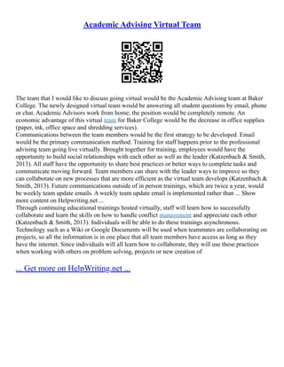Academic Advising Virtual Team
The team that I would like to discuss going virtual would be the Academic Advising team at Baker
College. The newly designed virtual team would be answering all student questions by email, phone
or chat. Academic Advisors work from home; the position would be completely remote. An
economic advantage of this virtual team for Baker College would be the decrease in office supplies
(paper, ink, office space and shredding services).
Communications between the team members would be the first strategy to be developed. Email
would be the primary communication method. Training for staff happens prior to the professional
advising team going live virtually. Brought together for training, employees would have the
opportunity to build social relationships with each other as well as the leader (Katzenbach & Smith,
2013). All staff have the opportunity to share best practices or better ways to complete tasks and
communicate moving forward. Team members can share with the leader ways to improve so they
can collaborate on new processes that are more efficient as the virtual team develops (Katzenbach &
Smith, 2013). Future communications outside of in person trainings, which are twice a year, would
be weekly team update emails. A weekly team update email is implemented rather than ... Show
more content on Helpwriting.net ...
Through continuing educational trainings hosted virtually, staff will learn how to successfully
collaborate and learn the skills on how to handle conflict management and appreciate each other
(Katzenbach & Smith, 2013). Individuals will be able to do these trainings asynchronous.
Technology such as a Wiki or Google Documents will be used when teammates are collaborating on
projects, so all the information is in one place that all team members have access as long as they
have the internet. Since individuals will all learn how to collaborate, they will use these practices
when working with others on problem solving, projects or new creation of
... Get more on HelpWriting.net ...
 