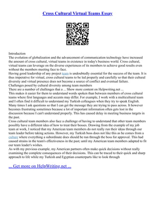 Cross Cultural Virtual Teams Essay
Introduction
The evolution of globalization and the advancement of communication technology have increased
the amount of cross cultural, virtual teams in existence in today's business world. Cross cultural,
virtual teams can leverage on the diverse experiences of its members to achieve good results even
without the members meeting face to face.
Having good leadership of any project team is undoubtedly essential for the success of the team. It is
thus imperative for virtual, cross cultural teams to be led properly and carefully so that their cultural
diversity and virtual presence does not become a source of conflict and eventual failure.
Challenges posed by cultural diversity among team members
There are a number of challenges that a ... Show more content on Helpwriting.net ...
This makes it easier for them to understand words spoken than between members of cross cultural
teams where first languages and accents may differ. For example, I work with a multicultural team
and I often find it difficult to understand my Turkish colleagues when they try to speak English.
Many times I ask questions so that I can get the message they are trying to pass across. It however
becomes frustrating sometimes because a lot of important information often gets lost in the
discussion because I can't understand properly. This has caused delay in meeting business targets in
the past.
Cross cultural team members also face a challenge of having to understand that other team members
possibly have a different idea of how to treat their bosses. Drawing from the example of my job
team at work, I noticed that my American team members do not really run their ideas through our
team leader before taking actions. However, my Turkish boss does not like this as he comes from a
culture where everything a subordinate does should be run through the boss for approval. This had
caused strains in the team's effectiveness in the past; until my American team members adapted to fit
our team leader's wishes.
As with my previous example, my American partners often make quick decisions without really
examining the complete consequences of their decisions. This can be traced to their quick and sharp
approach to life while my Turkish and Egyptian counterparts like to look through
... Get more on HelpWriting.net ...
 