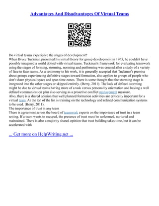 Advantages And Disadvantages Of Virtual Teams
Do virtual teams experience the stages of development?
When Bruce Tuckman presented his initial theory for group development in 1965, he couldn't have
possibly imagined a world dotted with virtual teams. Tuckman's framework for evaluating teamwork
using the stages of forming, storming, norming and performing was created after a study of a variety
of face to face teams. As a testimony to his work, it is generally accepted that Tuckman's premise
about groups experiencing definitive stages toward formation, also applies to groups of people who
don't share physical space and span time zones. There is some thought that the storming stage is
integrated into the other stages or skipped entirely. (Berry, 2011). The lack of defined storming
might be due to virtual teams having more of a task versus personality orientation and having a well
defined communication plan also serving as a proactive conflict management measure.
Also, there is a shared opinion that well planned formation activities are critically important for a
virtual team. At the top of the list is training on the technology and related communication systems
to be used. (Berry, 2011).
The importance of trust in any team
There is agreement across the board of teamwork experts on the importance of trust in a team
setting. If a team wants to succeed, the presence of trust must be welcomed, nurtured and
maintained. There is also a majority shared opinion that trust building takes time, but it can be
accelerated with
... Get more on HelpWriting.net ...
 