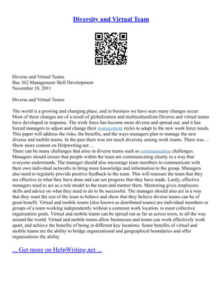Diversity and Virtual Team
Diverse and Virtual Teams
Bus 362 Management Skill Development
November 10, 2011
Diverse and Virtual Teams
The world is a growing and changing place, and in business we have seen many changes occur.
Most of these changes are of a result of globalization and multiculturalism Diverse and virtual teams
have developed in response. The work force has become more diverse and spread out, and it has
forced managers to adjust and change their management styles to adapt to the new work force needs.
This paper will address the risks, the benefits, and the ways managers plan to manage the new
diverse and mobile teams. In the past there was not much diversity among work teams. There was ...
Show more content on Helpwriting.net ...
There can be many challenges that arise in diverse teams such as communication challenges.
Managers should ensure that people within the team are communicating clearly in a way that
everyone understands. The manager should also encourage team members to communicate with
their own individual networks to bring more knowledge and information to the group. Managers
also need to regularly provide positive feedback to the team. This will reassure the team that they
are effective in what they have done and can see progress that they have made. Lastly, effective
managers need to act as a role model to the team and mentor them. Mentoring gives employees
skills and advice on what they need to do to be successful. The manager should also act in a way
that they want the rest of the team to behave and show that they believe diverse teams can be of
great benefit. Virtual and mobile teams (also known as distributed teams) are individual members or
groups of a team working independently without a common work location, to meet collective
organization goals. Virtual and mobile teams can be spread out as far as across town, to all the way
around the world. Virtual and mobile teams allow businesses and teams can work effectively work
apart, and achieve the benefits of being in different key locations. Some benefits of virtual and
mobile teams are the ability to bridge organizational and geographical boundaries and offer
organizations the ability
... Get more on HelpWriting.net ...
 