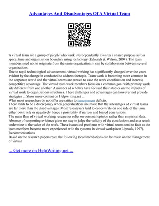 Advantages And Disadvantages Of A Virtual Team
A virtual team are a group of people who work interdependently towards a shared purpose across
space, time and organization boundary using technology (Edwards & Wilson, 2004). The team
members need not to originate from the same organization; it can be collaboration between several
organizations.
Due to rapid technological advancement, virtual working has significantly changed over the years
evident by the change in conducted to address the topic. Team work is becoming more common in
the corporate world and the virtual teams are created to ease the work coordination and increase
competitive advantage. The virtual team work members focus on a common goal with primary work
site different from one another. A number of scholars have focused their studies on the impacts of
virtual work to organizations structures. There challenges and advantages can however not provide
strategies ... Show more content on Helpwriting.net ...
What most researchers do not offer are critics to management deficits.
There tends to be a discrepancy when generalizations are made that the advantages of virtual teams
are far more than the disadvantages. Most researchers tend to concentrate on one side of the issue
either positively or negatively hence a possibility of narrow and biased conclusions.
The main flaw of virtual working researches relies on personal opinion rather than empirical data.
Absence of supporting evidence gives no way to judge the validity of the conclusions and as a result
undermine to the value of the work. These issues and problems with virtual teams tend to fade as the
team members become more experienced with the systems in virtual workplace(Lipnack, 1997).
Recommendations
Based on the research papers read, the following recommendations can be made on the management
of virtual
... Get more on HelpWriting.net ...
 
