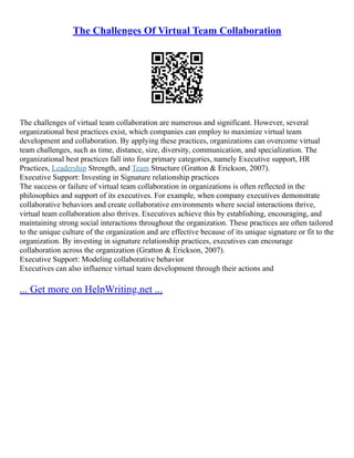 The Challenges Of Virtual Team Collaboration
The challenges of virtual team collaboration are numerous and significant. However, several
organizational best practices exist, which companies can employ to maximize virtual team
development and collaboration. By applying these practices, organizations can overcome virtual
team challenges, such as time, distance, size, diversity, communication, and specialization. The
organizational best practices fall into four primary categories, namely Executive support, HR
Practices, Leadership Strength, and Team Structure (Gratton & Erickson, 2007).
Executive Support: Investing in Signature relationship practices
The success or failure of virtual team collaboration in organizations is often reflected in the
philosophies and support of its executives. For example, when company executives demonstrate
collaborative behaviors and create collaborative environments where social interactions thrive,
virtual team collaboration also thrives. Executives achieve this by establishing, encouraging, and
maintaining strong social interactions throughout the organization. These practices are often tailored
to the unique culture of the organization and are effective because of its unique signature or fit to the
organization. By investing in signature relationship practices, executives can encourage
collaboration across the organization (Gratton & Erickson, 2007).
Executive Support: Modeling collaborative behavior
Executives can also influence virtual team development through their actions and
... Get more on HelpWriting.net ...
 