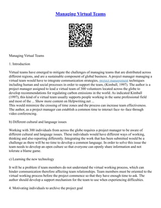 Managing Virtual Teams
Managing Virtual Teams
1. Introduction
Virtual teams have emerged to mitigate the challenges of managing teams that are distributed across
different regions, and are a sustainable component of global business. A project manager managing a
virtual team would have to integrate communication strategies, project management techniques
including human and social processes in order to support the team, (Kimball, 1997). The author is a
project manager assigned to lead a virtual team of 300 volunteers located across the globe to
develop recommendations for regulating carbon emissions in the world. As indicated Kimball
(1997), this kind of a virtual team usually supports people working in the same professional field
and most of the ... Show more content on Helpwriting.net ...
This would minimize the crossing of time zones and the process can increase team effectiveness.
The author, as a project manager can establish a common time to interact face–to–face through
video conferencing.
b) Different cultural and language issues
Working with 300 individuals from across the globe requires a project manager to be aware of
different cultural and language issues. These individuals would have different ways of working,
thinking and also reporting differently. Integrating the work that has been submitted would be a
challenge as there will be no time to develop a common language. In order to solve this issue the
team needs to develop an open culture so that everyone can openly share information and not
tolerate a blame game.
c) Learning the new technology
It will be a problem if team members do not understand the virtual working process, which can
hinder communication therefore affecting team relationships. Team members must be oriented to the
virtual working process before the project commence so that they have enough time to ask. The
author should develop a support mechanism for the team to use when experiencing difficulties.
4. Motivating individuals to archive the project goal
 
