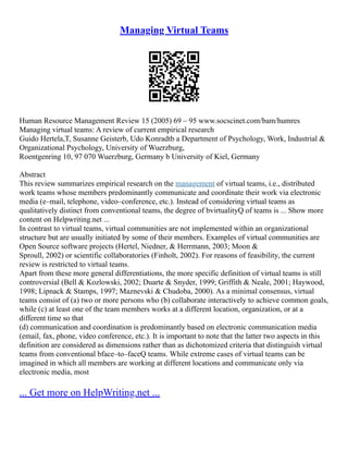 Managing Virtual Teams
Human Resource Management Review 15 (2005) 69 – 95 www.socscinet.com/bam/humres
Managing virtual teams: A review of current empirical research
Guido Hertela,T, Susanne Geisterb, Udo Konradtb a Department of Psychology, Work, Industrial &
Organizational Psychology, University of Wuerzburg,
Roentgenring 10, 97 070 Wuerzburg, Germany b University of Kiel, Germany
Abstract
This review summarizes empirical research on the management of virtual teams, i.e., distributed
work teams whose members predominantly communicate and coordinate their work via electronic
media (e–mail, telephone, video–conference, etc.). Instead of considering virtual teams as
qualitatively distinct from conventional teams, the degree of bvirtualityQ of teams is ... Show more
content on Helpwriting.net ...
In contrast to virtual teams, virtual communities are not implemented within an organizational
structure but are usually initiated by some of their members. Examples of virtual communities are
Open Source software projects (Hertel, Niedner, & Herrmann, 2003; Moon &
Sproull, 2002) or scientific collaboratories (Finholt, 2002). For reasons of feasibility, the current
review is restricted to virtual teams.
Apart from these more general differentiations, the more specific definition of virtual teams is still
controversial (Bell & Kozlowski, 2002; Duarte & Snyder, 1999; Griffith & Neale, 2001; Haywood,
1998; Lipnack & Stamps, 1997; Maznevski & Chudoba, 2000). As a minimal consensus, virtual
teams consist of (a) two or more persons who (b) collaborate interactively to achieve common goals,
while (c) at least one of the team members works at a different location, organization, or at a
different time so that
(d) communication and coordination is predominantly based on electronic communication media
(email, fax, phone, video conference, etc.). It is important to note that the latter two aspects in this
definition are considered as dimensions rather than as dichotomized criteria that distinguish virtual
teams from conventional bface–to–faceQ teams. While extreme cases of virtual teams can be
imagined in which all members are working at different locations and communicate only via
electronic media, most
... Get more on HelpWriting.net ...
 