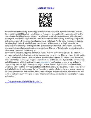 Virtual Teams
Virtual teams are becoming increasingly common in the workplace, especially in media. Powell,
Piccoli and Ives (2011) define virtual teams as "groups of geographically, organizationally and/or
time dispersed workers brought together by information and telecommunication technologies to
accomplish one or more organizational tasks" Virtual teams are becoming increasingly important
and common as work processes have become more globalized. As the world continues to become
increasingly globalized, it is likely that virtual teams will continue to be implemented with
companies who encourage and implement a global strategy. However, virtual teams face many
problems in terms of communicated among members. The use of digital media applications and ...
Show more content on Helpwriting.net ...
Telecommunications is imperative to virtual teams. Without telecommunications, the internet,
wireless, and mobile technologies, virtual teams would cease to exist There are many digital media
collaboration platforms that can allow virtual team members to share documents, have discussion,
share knowledge, and manage projects across locations and teams. One digital media application is
called Basecamp, which is a virtual project management platform that is easy to use and can be
organized by specific topic, message, or subject matter. Another digital media platform is Zoho,
which is a CRM tool that provides collaboration both internally and externally. It runs on the cloud
and is helpful for virtual teams on the go. Campfire is another platform that sets up chat rooms for
real time collaboration. Furthermore, these forms of digital media allow team members to not feel
isolated and solve many problems in terms of communicating, generating and sharing knowledge,
and project
... Get more on HelpWriting.net ...
 