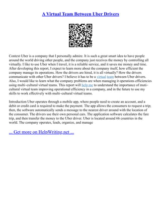 A Virtual Team Between Uber Drivers
Context Uber is a company that I personally admire. It is such a great smart idea to have people
around the world driving other people, and the company just receives the money by controlling all
virtually. I like to use Uber when I travel, it is a reliable service, and it saves me money and time.
After developing this report, I expect to learn more about the company itself, how efficient the
company manage its operations. How the drivers are hired, it is all virtually? How the drivers
communicate with other Uber drivers? I believe it has to be a virtual team between Uber drivers.
Also, I would like to learn what the company problems are when managing it operations efficiencies
using multi–cultural virtual teams. This report will help me to understand the importance of muti–
cultural virtual team improving operational efficiency in a company, and in the future to use my
skills to work effectively with multi–cultural virtual teams.
Introduction Uber operates through a mobile app, where people need to create an account, and a
debit or credit card is required to make the payment. The app allows the consumers to request a trip;
then, the software automatically sends a message to the nearest driver around with the location of
the consumer. The drivers use their own personal cars. The application software calculates the fare
trip, and then transfer the money to the Uber driver. Uber is located around 66 countries in the
world. The company operates, leads, organize, and manage
... Get more on HelpWriting.net ...
 