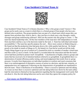 Case IncidentA Virtual Team At
Case IncidentA Virtual Team at T.A.Stearns Question 1 Why is this group a team? Answer 1 This
group can be easily seen as a team in which there is a formal group of four people who have pre–
defined roles to perform. The group members here are part of a virtual team which means they can
operate from anywhere they wish to, that is , they just have to check once a day through e–mails,
messages and group conferencing software's .Here are the reasons why this group is a team : 1. The
team has shared leadership roles. All the four members of the team have full independence to work
from anywhere and has a say in the decisions made by the team. 2. Team has individual and mutual
accountability 3. The team has specific purpose the soul ... Show more content on Helpwriting.net ...
He found out that the production time had gone down a bit, while quality had shot up . He found
proofs to his doubt in emails of Marge to Cy. He hinted it to Tom but he would not tell the truth.
Finally things began to go out of control as Cy boasted his trick to a member of another virtual team
and Dave took Cy out to a lunch. At the lunch Cy revealed about the innovation and that the team's
action had been justified to protect itself. Groupthink – A dysfunction of highly cohesive groups and
teams that has received a lot of attention hasbeen referred to as groupthink. In groupthink there is a
deterioration of mental efficiency,reality testing, and moral judgement that results from in–group
pressure. It results from thepressures on individual members to conform and reach consensus that
there is no realisticappraisal of alternative courses of action in a decision, and deviant, minority, or
unpopoularviews are suppressed. Following are the characteristics of groupthink are manifested in
thework team– There is theillusion of invulnerability –There is excessive optimism and risk taking.
As wecan see here there is excessive optimism and risk taking behaviour shown by the team asthey
kept the innovation to themselves having optimism regarding that the management won't easily find
out about it. Also the risk taking behaviour can be seen when they ignore the company policy for
... Get more on HelpWriting.net ...
 