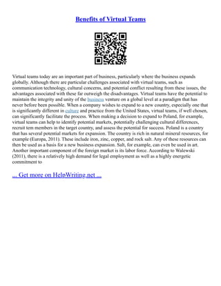Benefits of Virtual Teams
Virtual teams today are an important part of business, particularly where the business expands
globally. Although there are particular challenges associated with virtual teams, such as
communication technology, cultural concerns, and potential conflict resulting from these issues, the
advantages associated with these far outweigh the disadvantages. Virtual teams have the potential to
maintain the integrity and unity of the business venture on a global level at a paradigm that has
never before been possible. When a company wishes to expand to a new country, especially one that
is significantly different in culture and practice from the United States, virtual teams, if well chosen,
can significantly facilitate the process. When making a decision to expand to Poland, for example,
virtual teams can help to identify potential markets, potentially challenging cultural differences,
recruit tem members in the target country, and assess the potential for success. Poland is a country
that has several potential markets for expansion. The country is rich in natural mineral resources, for
example (Europa, 2011). These include iron, zinc, copper, and rock salt. Any of these resources can
then be used as a basis for a new business expansion. Salt, for example, can even be used in art.
Another important component of the foreign market is its labor force. According to Walewski
(2011), there is a relatively high demand for legal employment as well as a highly energetic
commitment to
... Get more on HelpWriting.net ...
 