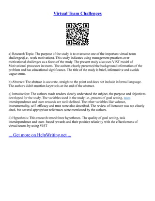 Virtual Team Challenges
a) Research Topic: The purpose of the study is to overcome one of the important virtual team
challenges(i.e., work motivation). This study indicates using management practices over
motivational challenges as a focus of the study. The present study also uses VIST model of
Motivational processes in teams. The authors clearly presented the background information of the
problem and has educational significance. The title of the study is brief, informative and avoids
vague terms.
b) Abstract: The abstract is accurate, straight to the point and does not include informal language.
The authors didn't mention keywords at the end of the abstract.
c) Introduction: The authors made readers clearly understand the subject, the purpose and objectives
developed for the study. The variables used in the study i.e., process of goal setting, team
interdependence and team rewards are well–defined. The other variables like valence,
instrumentality, self–efficacy and trust were also described. The review of literature was not clearly
cited, but several appropriate references were mentioned by the authors.
d) Hypothesis: This research tested three hypotheses. The quality of goal setting, task
interdependence and team–based rewards and their positive relativity with the effectiveness of
virtual teams by using VIST
... Get more on HelpWriting.net ...
 