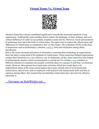 Virtual Teams Vs. Virtual Team
Abstract Teams have always contributed significantly towards the successful operation of any
organization. Traditionally, team members had to endure the challenges of time, distance, and even
cultural differences in order to successfully complete a team activity. However, recent advancements
in technology have led to the birth of virtual teams. The paper aims to explore the effectiveness and
differences of virtual teams as compared to face–to–face teams. The evaluation will be on the basis
of dimensions such as performance, cohesion, conflict, trust and satisfaction among others.
Introduction
Due to the recent increased utilization of information communication technology in organizations,
there has been a rising trend of the adoption of virtual teams. These teams have helped organizations
conduct their businesses in a very effective way. In furtherance of that, these teams have also helped
in enhancing the speed at which communication is carried out. For instance, team members in
different countries or continents can actually contribute ideas for a project in real time via electronic
means. However, these groups have faced some criticisms which have made them to be
underutilized. Some of the issues raised against these teams include lack of involvement and
inclusiveness, lack of trust, lack of employees with technical and interpersonal skills and lack of
cohesion among others. Past research has revealed that virtual teams have proved to be effective,
especially in
... Get more on HelpWriting.net ...
 