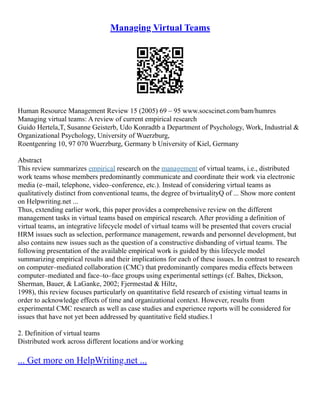 Managing Virtual Teams
Human Resource Management Review 15 (2005) 69 – 95 www.socscinet.com/bam/humres
Managing virtual teams: A review of current empirical research
Guido Hertela,T, Susanne Geisterb, Udo Konradtb a Department of Psychology, Work, Industrial &
Organizational Psychology, University of Wuerzburg,
Roentgenring 10, 97 070 Wuerzburg, Germany b University of Kiel, Germany
Abstract
This review summarizes empirical research on the management of virtual teams, i.e., distributed
work teams whose members predominantly communicate and coordinate their work via electronic
media (e–mail, telephone, video–conference, etc.). Instead of considering virtual teams as
qualitatively distinct from conventional teams, the degree of bvirtualityQ of ... Show more content
on Helpwriting.net ...
Thus, extending earlier work, this paper provides a comprehensive review on the different
management tasks in virtual teams based on empirical research. After providing a definition of
virtual teams, an integrative lifecycle model of virtual teams will be presented that covers crucial
HRM issues such as selection, performance management, rewards and personnel development, but
also contains new issues such as the question of a constructive disbanding of virtual teams. The
following presentation of the available empirical work is guided by this lifecycle model
summarizing empirical results and their implications for each of these issues. In contrast to research
on computer–mediated collaboration (CMC) that predominantly compares media effects between
computer–mediated and face–to–face groups using experimental settings (cf. Baltes, Dickson,
Sherman, Bauer, & LaGanke, 2002; Fjermestad & Hiltz,
1998), this review focuses particularly on quantitative field research of existing virtual teams in
order to acknowledge effects of time and organizational context. However, results from
experimental CMC research as well as case studies and experience reports will be considered for
issues that have not yet been addressed by quantitative field studies.1
2. Definition of virtual teams
Distributed work across different locations and/or working
... Get more on HelpWriting.net ...
 