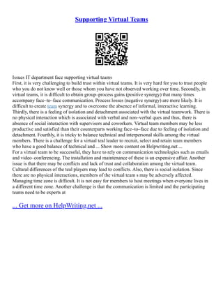 Supporting Virtual Teams
Issues IT department face supporting virtual teams
First, it is very challenging to build trust within virtual teams. It is very hard for you to trust people
who you do not know well or those whom you have not observed working over time. Secondly, in
virtual teams, it is difficult to obtain group–process gains (positive synergy) that many times
accompany face–to–face communication. Process losses (negative synergy) are more likely. It is
difficult to create team synergy and to overcome the absence of informal, interactive learning.
Thirdly, there is a feeling of isolation and detachment associated with the virtual teamwork. There is
no physical interaction which is associated with verbal and non–verbal ques and thus, there is
absence of social interaction with supervisors and coworkers. Virtual team members may be less
productive and satisfied than their counterparts working face–to–face due to feeling of isolation and
detachment. Fourthly, it is tricky to balance technical and interpersonal skills among the virtual
members. There is a challenge for a virtual teal leader to recruit, select and retain team members
who have a good balance of technical and ... Show more content on Helpwriting.net ...
For a virtual team to be successful, they have to rely on communication technologies such as emails
and video–conferencing. The installation and maintenance of these is an expensive affair. Another
issue is that there may be conflicts and lack of trust and collaboration among the virtual team.
Cultural differences of the teal players may lead to conflicts. Also, there is social isolation. Since
there are no physical interactions, members of the virtual team s may be adversely affected.
Managing time zone is difficult. It is not easy for members to host meetings when everyone lives in
a different time zone. Another challenge is that the communication is limited and the participating
teams need to be experts at
... Get more on HelpWriting.net ...
 