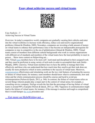 Essay about achieving success and virtual teams
Case Analysis – 3
Achieving Success in Virtual Teams
Overview: In today's competitive world, companies are gradually vacating their cubicles and enter
into the virtual workforce to increase work efficiency, reduce cost and resolve organizational
problems (Ahmed & Ebrahim, 2009). Nowadays, companies are investing a bulk amount of money
on virtual teams to enhance their performance since it has become an indispensable prerequisite for
companies to stay in competitive in the era of globalization (Ahmed & Ebrahim, 2009). Virtual
teams consist of members from different cultural backgrounds who work in various organizations
with different set of standards and members of the virtual teams have the least probability to meet in
person ... Show more content on Helpwriting.net ...
348). Virtual team members have to be more self– motivated and disciplined in their assigned work
and they must be proficient in using variety of tech tools in order to accomplish their task (Settle–
Murphy, 2009). Likewise, Virtual team members have to have the ability to manage their time
effectively and those who can understand that how much time they need to get their task done are
usually far more productive which in turns contribute to the success of virtual team. Moreover,
communication effectiveness and stimulating work are the two vital features of actuating the success
or failure of virtual teams; for instance, team members should know what to communicate, how and
when and the whole communication process should be concise and lucid to avoid any
misinterpretation (Nelson & Quick, 2013, p. 348). In contrast, the failure of virtual teams relies on
several things wherein people play a major part in the context of virtual arena; for example, a
consulting service company; NetAge reveals the fact that the percentage of having failure of virtual
teams is around 90% of people (Nelson & Quick, 2013, p. 348). Vagueness in communication might
lead to the failure of virtual teams; for instance, if the message is unclear and tough to comprehend
then it would hamper the work procedure and
... Get more on HelpWriting.net ...
 
