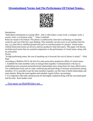 Organizational Norms And The Performance Of Virtual Teams...
Introduction
"Individual commitment to a group effort – that is what makes a team work, a company work, a
society work, a civilization work." – Vince Lombardi
Rules are meant to be broken! This phrase is embraced by innovative technology to stimulate
creativity and 'out of the box' type thinking. This mentality can also serve as an Achilles' heel for
any team that fails to establish ground rules prior to commencement of a project. Virtual teams
without behavioral norms are divisive and less productive than their peers. This paper will discuss
ten behavioral norms that are essential components to the performance of virtual teams, along with,
an action plan.
Norms
"In high performing teams, the cost of speaking out is lowered, the cost of silence is raised." – Nick
Pope
According to Watkins (2013), the first five task norms drive production efforts of virtual teams:
1. Establish the team members early on and get them together. Communication is the key to
establishing trust, personal and professional relationships and a strong basis for team effectiveness.
Use collaboration tools such as video conferencing and team blogs to increase socialization among
members. If it is possible to get the team members together, use this time to build relationships and
team identity. Bring the team together and schedule regular follow–up meetings.
2. It is imperative that tasks and processes be thoroughly explained along with the associated goals
and the roles. Team leaders must
... Get more on HelpWriting.net ...
 