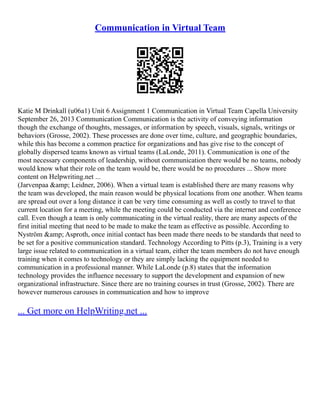 Communication in Virtual Team
Katie M Drinkall (u06a1) Unit 6 Assignment 1 Communication in Virtual Team Capella University
September 26, 2013 Communication Communication is the activity of conveying information
though the exchange of thoughts, messages, or information by speech, visuals, signals, writings or
behaviors (Grosse, 2002). These processes are done over time, culture, and geographic boundaries,
while this has become a common practice for organizations and has give rise to the concept of
globally dispersed teams known as virtual teams (LaLonde, 2011). Communication is one of the
most necessary components of leadership, without communication there would be no teams, nobody
would know what their role on the team would be, there would be no procedures ... Show more
content on Helpwriting.net ...
(Jarvenpaa &amp; Leidner, 2006). When a virtual team is established there are many reasons why
the team was developed, the main reason would be physical locations from one another. When teams
are spread out over a long distance it can be very time consuming as well as costly to travel to that
current location for a meeting, while the meeting could be conducted via the internet and conference
call. Even though a team is only communicating in the virtual reality, there are many aspects of the
first initial meeting that need to be made to make the team as effective as possible. According to
Nyström &amp; Asproth, once initial contact has been made there needs to be standards that need to
be set for a positive communication standard. Technology According to Pitts (p.3), Training is a very
large issue related to communication in a virtual team, either the team members do not have enough
training when it comes to technology or they are simply lacking the equipment needed to
communication in a professional manner. While LaLonde (p.8) states that the information
technology provides the influence necessary to support the development and expansion of new
organizational infrastructure. Since there are no training courses in trust (Grosse, 2002). There are
however numerous carouses in communication and how to improve
... Get more on HelpWriting.net ...
 