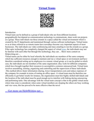 Virtual Teams
Introduction
Virtual team can be defined as a group of individuals who are from different locations
geographically but depend on communication technology to communicate, share work run projects
as a group. These individuals run these errands in a space called the virtual environment which is
created by the IT departments and maintained through various software technologies. Virtual teams
or as at times referred to as remote teams have nowadays become very important aspects of most
businesses. The individuals use video conferencing and mass emailing to run the errands as a group.
Fiber optic technology has completely changed the aspect of virtual team, the individuals may not
be familiar with each other but through this technology, they can ... Show more content on
Helpwriting.net ...
Virtual teams can be either be local whereby the individuals are members of the same company
which has sufficient resources enough to maintain and run a virtual space or environment and have
therefore considered setting up its employees in a remote virtual group, or it can be global in which
case, the individuals are not members of the same organization ,they work for different companies
which have brought together their resources to accomplish a common outsourced task .Virtual team
involves assembling, training ,organizing and controlling and the supervision of these individuals
.This method allows faster information sharing, lower transportation costs and reduce expenses of
the company for example in terms of renting an office space .A virtual team must be therefore run
efficiently to get better results for instance, the organization must hire highly skilled individuals and
the location of the individual must be good enough not to interfere with linking during outsourcing
and performing tasks. One advantage with the virtual team concept is that in the global virtual arena
where time zone is considered, when some virtual members are sleeping the others are busy working
and vice versa, this has proved to be more effective than the novel
... Get more on HelpWriting.net ...
 