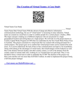 The Creation of Virtual Teams: A Case Study
Virtual Teams Case Study
________________________________________________________________________ Virtual
Teams Name Date Virtual Teams With the advent of cheap and effective information
communications technology, the use of "virtual teams" is increasing in many industries. Virtual
teams are created on a need basis in order to combine people for a certain project. (Andres, 2002)
The major concept is making use of different employees who are not present in a single
geographical location and uniting them on a single project. We will look in to the project known as
Country Capital Works Program (CCWP) that was undertaken by the New South Wales Police Force
in Australia. This project consisted of a virtual team that was created with existing personnel for a
certain purpose. This project goes on to confirm that virtual project teams can be created if the need
arises. As it can be understood, the lack of face to face communication can lead to a lot of problems.
Along with looking at the advantages of virtual teams, their disadvantages will be looked at as well.
Due to the distance between Sydney and other country centers, as well as the distance from the
country centers to remote radio sites; working in a co–located team was quite hard. Thus, it was
decided to form a virtual team in order to undertake the CCWP. The duration of the project was
three years and the cost was more than AUD $20.5 million. In order to implement this project firstly,
a full time project manager
... Get more on HelpWriting.net ...
 
