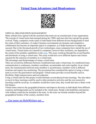 Virtual Team Advantages And Disadvantages
VIRTUAL ORGANIZATION MANAGEMENT
Many scholars have agreed with the assertions that teams are an essential part of any organization.
The concept of virtual teams had emerged during the 1990's and since then the concept has greatly
evolved. Today, companies create teams of individuals from different diverse backgrounds to meet
the wants of their customers. As today's business environments are dynamic and competitive,
collaboration has become an important aspect to companies, as it helps businesses to adapt and
succeed. Due to the fast paced growth of new technologies, many companies have started the use of
virtual teams. Virtual teams are a benefit to companies, however their usefulness, are depended to
the extent of the members capabilities in the team. This essay would go through the several benefits
and drawbacks of using a virtual team. This essay would also cover different aspects and criteria
required for the selection of members in a virtual team.
The advantages and disadvantages of using a virtual team
There are several key difference between a traditional team and a virtual team. In a traditional team,
communication is continuous, members coordinate, accommodate and work together. In an virtual
team, the communication between team members is asynchronous, members work in different
locations and require less monitoring. The government has considered the option of using a virtual
team to review the great barrier reef program. Virtual teams provides several benefits such as
flexibility, High responsiveness and cost reduction.
Using a virtual team for this project would eliminate several physical team meetings. The time taken
to travel to these meetings could be used in other productive activities and the cost incurred in
traveling could be saved up. As members would have more time, they would also have a better work
life balance.
Virtual teams removes the geographical barriers and improve diversity as Individuals from different
countries and backgrounds can be included in the virtual team. People with disabilities and parents
with children could also be included in the team. As the team can include members beyond the
geographical borders of the country, members from
... Get more on HelpWriting.net ...
 