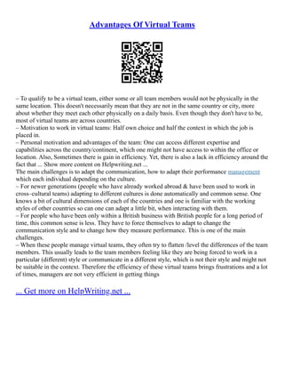 Advantages Of Virtual Teams
– To qualify to be a virtual team, either some or all team members would not be physically in the
same location. This doesn't necessarily mean that they are not in the same country or city, more
about whether they meet each other physically on a daily basis. Even though they don't have to be,
most of virtual teams are across countries.
– Motivation to work in virtual teams: Half own choice and half the context in which the job is
placed in.
– Personal motivation and advantages of the team: One can access different expertise and
capabilities across the country/continent, which one might not have access to within the office or
location. Also, Sometimes there is gain in efficiency. Yet, there is also a lack in efficiency around the
fact that ... Show more content on Helpwriting.net ...
The main challenges is to adapt the communication, how to adapt their performance management
which each individual depending on the culture.
– For newer generations (people who have already worked abroad & have been used to work in
cross–cultural teams) adapting to different cultures is done automatically and common sense. One
knows a bit of cultural dimensions of each of the countries and one is familiar with the working
styles of other countries so can one can adapt a little bit, when interacting with them.
– For people who have been only within a British business with British people for a long period of
time, this common sense is less. They have to force themselves to adapt to change the
communication style and to change how they measure performance. This is one of the main
challenges.
– When these people manage virtual teams, they often try to flatten /level the differences of the team
members. This usually leads to the team members feeling like they are being forced to work in a
particular (different) style or communicate in a different style, which is not their style and might not
be suitable in the context. Therefore the efficiency of these virtual teams brings frustrations and a lot
of times, managers are not very efficient in getting things
... Get more on HelpWriting.net ...
 