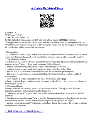 A Review On Virtual Team
REVIEW OF
"VIRTUAL TEAM"
AJAYI IBITOLA TOMISIN
Griffith School of Engineering, Griffith University, Gold Coast, QLD4222, Australia
This paper presents a review of virtual team. It defines the virtual team, present opportunities in
virtual team, discusses its managerial and technological issues, lists the advantages & disadvantages
of virtual teams and recommends for the future.
1. Introduction
1.1. Overview of virtual team A virtual team whether across the street or across the world is a team
whose members simultaneously work together to a common purpose while physically apart[1].
2. The Literature Review
A virtual team is a team in which its team members work together efficiently more over technology
than face to face.Virtual ... Show more content on Helpwriting.net ...
– There is increase in the globalization of trade and commercial activities.
– In virtual teams, one can work for longer time instead of the face to face 8hrs.
– The use of ICT in the virtual teams could increase the information gathering rate
– The variety in team members gives room for brainstorming innovative solutions and fresh
conversations
– Most workers in virtual team are chosen based on skills and knowledge
4. Issues in virtual Teams In virtual teams, issues can be classified as either management issues or
technological issues[3].
4.1 Managerial issues
Managerial issues have a broad impact on virtual team process. This aspect deals with the
managerial concerns of the virtual team[4]. It includes:
– Developing a team VT require initial face to face meeting to develop a sense of team for their
members.
– Reinforcing project objectives There is need for frequent reinstatement of goals to team to ensure
every member remains focused on the common objectives and goals of the project.
– Visiting remote participants Visiting team individuals during the course of the projects to deliver
evaluation and retain the
... Get more on HelpWriting.net ...
 