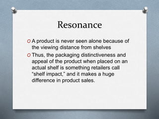 Resonance
O A product is never seen alone because of
the viewing distance from shelves
O Thus, the packaging distinctiveness and
appeal of the product when placed on an
actual shelf is something retailers call
“shelf impact,” and it makes a huge
difference in product sales.
 
