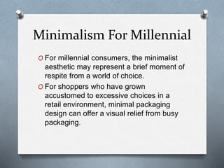 Minimalism For Millennial
O For millennial consumers, the minimalist
aesthetic may represent a brief moment of
respite from a world of choice.
O For shoppers who have grown
accustomed to excessive choices in a
retail environment, minimal packaging
design can offer a visual relief from busy
packaging.
 