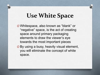 Use White Space
O Whitespace, also known as “blank” or
“negative” space, is the act of creating
space around primary packaging
elements to draw the viewer’s eye
towards the most important pieces
O By using a busy, heavily visual element,
you will eliminate the concept of white
space.
 