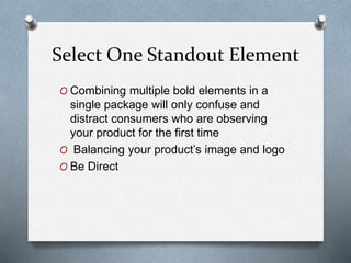 Select One Standout Element
O Combining multiple bold elements in a
single package will only confuse and
distract consumers who are observing
your product for the first time
O Balancing your product’s image and logo
O Be Direct
 