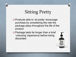 Sitting Pretty
O Products able to ‘sit pretty’ encourage
purchase by considering the role the
package plays throughout the life of the
product
O Package lasts far longer than a brief
‘unboxing’ experience before being
discarded
 