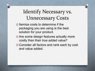 Identify Necessary vs.
Unnecessary Costs
O Itemize costs to determine if the
packaging you are using is the best
solution for your product.
O Are some design features actually more
costly than their true added value?
O Consider all factors and rank each by cost
and value added.
 