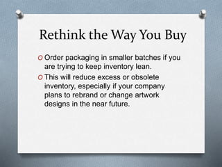 Rethink the Way You Buy
O Order packaging in smaller batches if you
are trying to keep inventory lean.
O This will reduce excess or obsolete
inventory, especially if your company
plans to rebrand or change artwork
designs in the near future.
 