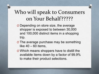 Who will speak to Consumers
on Your Behalf?????
O Depending on store size, the average
shopper is exposed to between 30,000
and 100,000 distinct items in a shopping
trip.
O The average purchase may be something
like 40 – 60 items,
O Which means shoppers have to distill the
available items down by a factor of 99.9%
to make their product selections.
 
