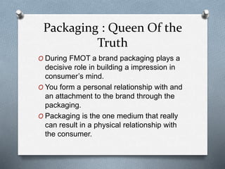 Packaging : Queen Of the
Truth
O During FMOT a brand packaging plays a
decisive role in building a impression in
consumer’s mind.
O You form a personal relationship with and
an attachment to the brand through the
packaging.
O Packaging is the one medium that really
can result in a physical relationship with
the consumer.
 