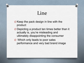 Line
O Keep the pack design in line with the
product
O Depicting a product ten times better than it
actually is, you’re misleading and
ultimately disappointing the consumer
O Which only leads to poor sales
performance and very bad brand image
 