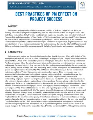 RESEARCH TOPIC: BEST PRACTICES OF PM EFFECT ON PROJECT SUCCESS
1
MUHAMMAD AWAIS (CMS: 18250)
MS, Scholar, Department of Management Sciences at Riphah International University, Islamabad
ABSTRACT
In this paper project planning relation between two variables of Risk and Project Success. There are
planning consider with best practices of PM along with two other variables of Risk and Project Success. This
study based on more than thirty five topic based in project success and impact the most important variables of
Planning, Risk and others mediator of Best Practice of PM. In the past history we know that if Project Manager
not interested with project and they don’t meet the goals of project success with the help of two important
variable of Planning and Risk. In this time increasing the competition of organization, project success is the most
important factors of good business performance. Our analysis showing the using the different PM practices and
different methods to be used for project success with the help of good planning and reduce the risk of failure.
1 INTRODUCTION
In this papers focused on use the good planning and reduce the risk for project failure with the help of risk
management practices and focus the all others factors impact on project success. Our past history Papke-Shields.
Beise and Quan (2009). In this research best practices of the project managers is the first priority for factor of
PM. Project manager follow the critical successes factors and implementing on project practices, planning and
performance. Atkinson, R (1999). Few years ago define for a project management included the success criteria
for PM, namely the Iron Triangle, cost, time, and quality, These criteria, its suggested, are no more than two best
guesses and a phenomenon. Baccarini, D (1999). LFM assist in the understanding of the tow component of
project success both of Project Management success and product success. These two concepts must be
articulated and differentiate in the project plan in order the project team clearly known its objectives. The
benefits of LFM (Logical Frame Work) articulated project success are provided two common clear
understanding for project objective and project success. Belassi and Tukel (1996). One of the explanations we
offer is the way the success factors are introduced to the respondents. The new scheme we developed in this
paper presents the factors in a more systematic way. Factor groups are formed which helped respondents under-
stand the overlooked dimensions of project success such as project attributes and project environment. Cicmil
and Hodgson (2006). We would like to make two final notes regarding sponsor behaviors. First, two of the
behavior factors were associated with all of the success factors. Defining project performance and success, and
mentoring the project manager, might be especially important since each is correlated with all of the success
factors.Cooke-Davies (2002). Firstly, the research on which this paper is largely based has focused on what
people and teams do, rather than on the quality of their human Interactions or motivation and decision making
practices. Secondly, there are human dimensions to nearly every one of the all factors that have been identified.
Crawford and Pollack (2007). This tension between project uniqueness and the assumption of fundamental
similarity underpinning standards development can be explained through three avenues: what it means to be
unique; changes to the field; and the needs of the field. Dvir. Raz and Shenhar (2003). Although there are some
 