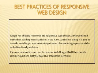 BEST PRACTICES OF RESPONSIVE
WEB DESIGN
Google has officially recommended Responsive Web Design as their preferred
methodfor building mobile websites. If you havea website ora blog,it is time to
consider switching to responsive design instead of maintaining separate mobile-
and tablet-friendly websites.
If you arenew to the conceptof Responsive WebDesign (RWD), hereare the
commonquestions that you may havearound this technique.
 