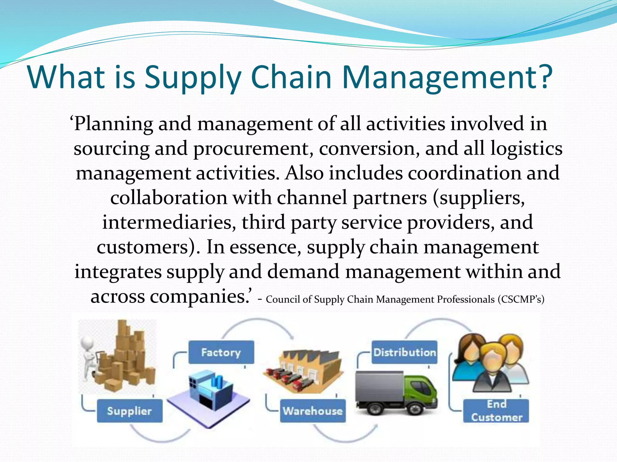 What is Supply Chain Management?
‘Planning and management of all activities involved in
sourcing and procurement, conversion, and all logistics
management activities. Also includes coordination and
collaboration with channel partners (suppliers,
intermediaries, third party service providers, and
customers). In essence, supply chain management
integrates supply and demand management within and
across companies.’ - Council of Supply Chain Management Professionals (CSCMP’s)
 