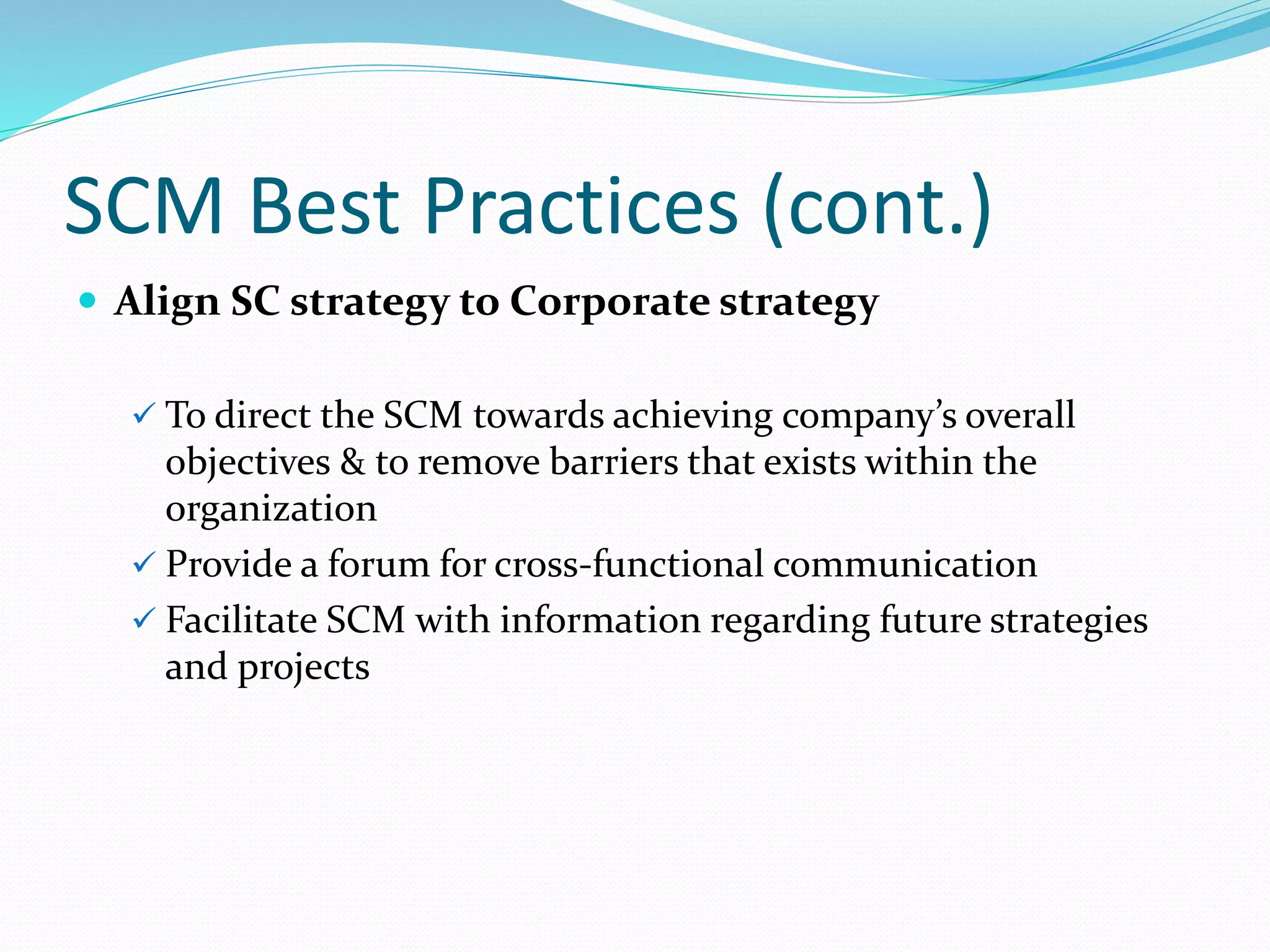SCM Best Practices (cont.)
 Align SC strategy to Corporate strategy
 To direct the SCM towards achieving company’s overall
objectives & to remove barriers that exists within the
organization
 Provide a forum for cross-functional communication
 Facilitate SCM with information regarding future strategies
and projects
 