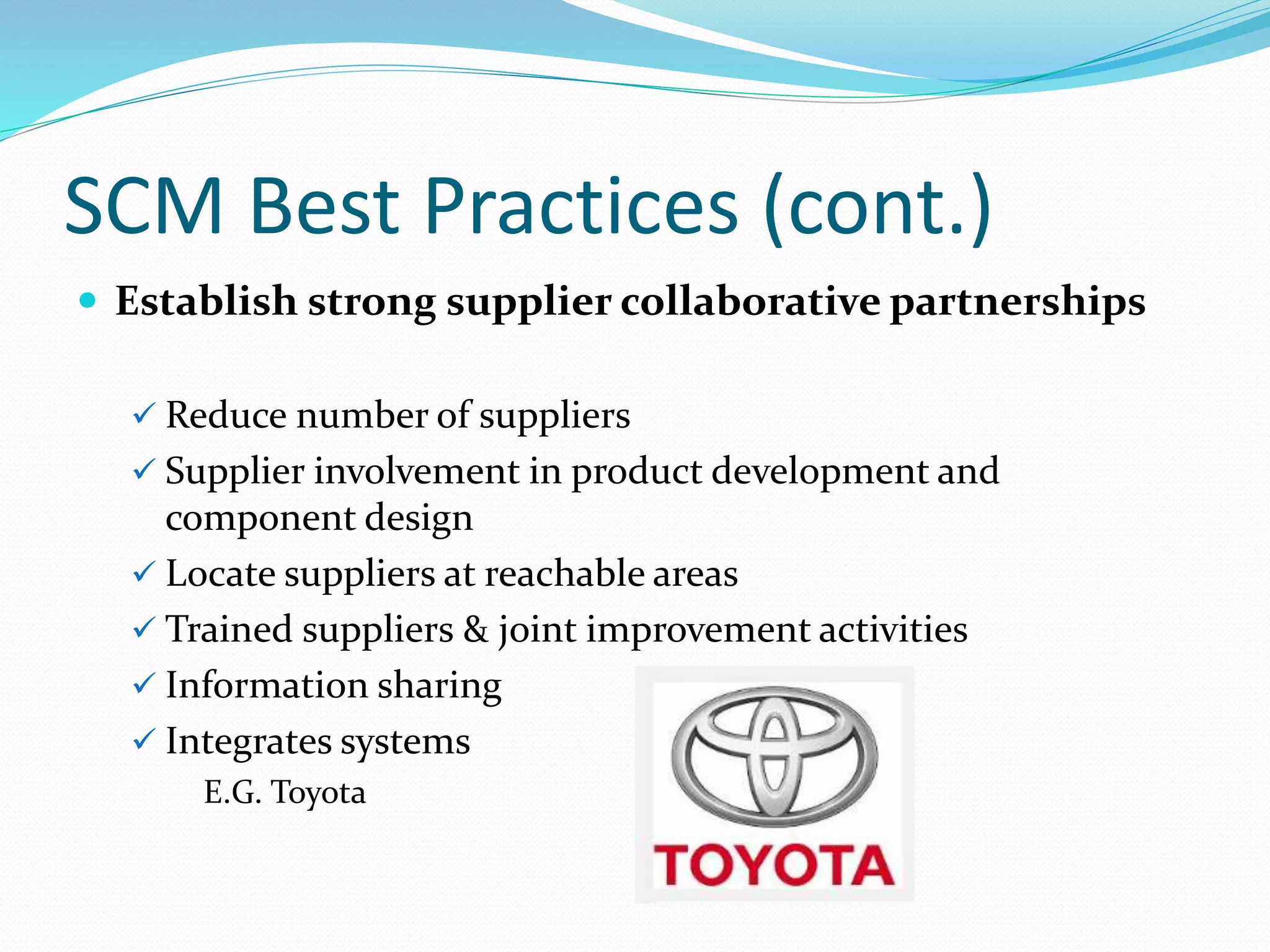 SCM Best Practices (cont.)
 Establish strong supplier collaborative partnerships
 Reduce number of suppliers
 Supplier involvement in product development and
component design
 Locate suppliers at reachable areas
 Trained suppliers & joint improvement activities
 Information sharing
 Integrates systems
E.G. Toyota
 