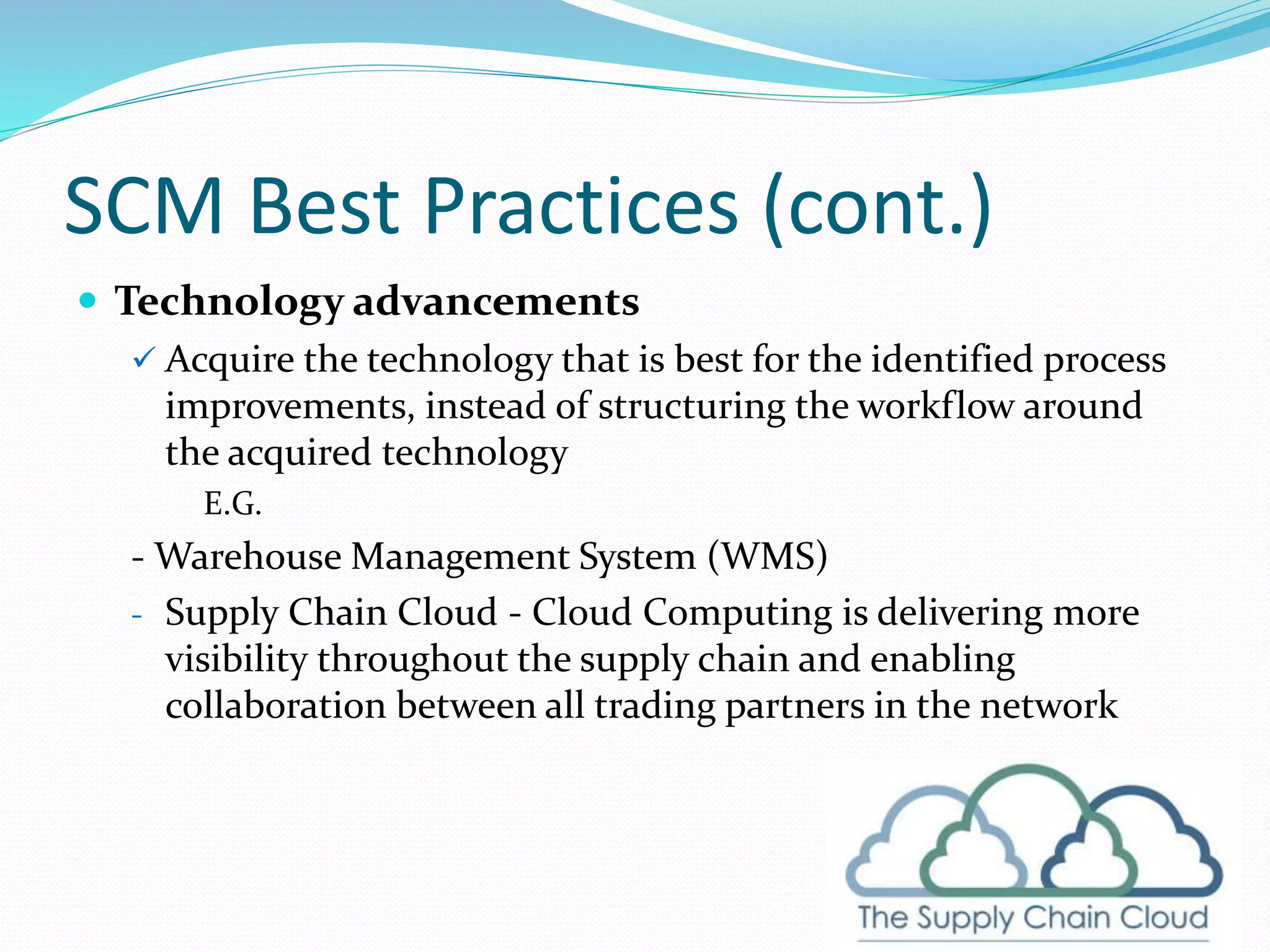 SCM Best Practices (cont.)
 Technology advancements
 Acquire the technology that is best for the identified process
improvements, instead of structuring the workflow around
the acquired technology
E.G.
- Warehouse Management System (WMS)
- Supply Chain Cloud - Cloud Computing is delivering more
visibility throughout the supply chain and enabling
collaboration between all trading partners in the network
 