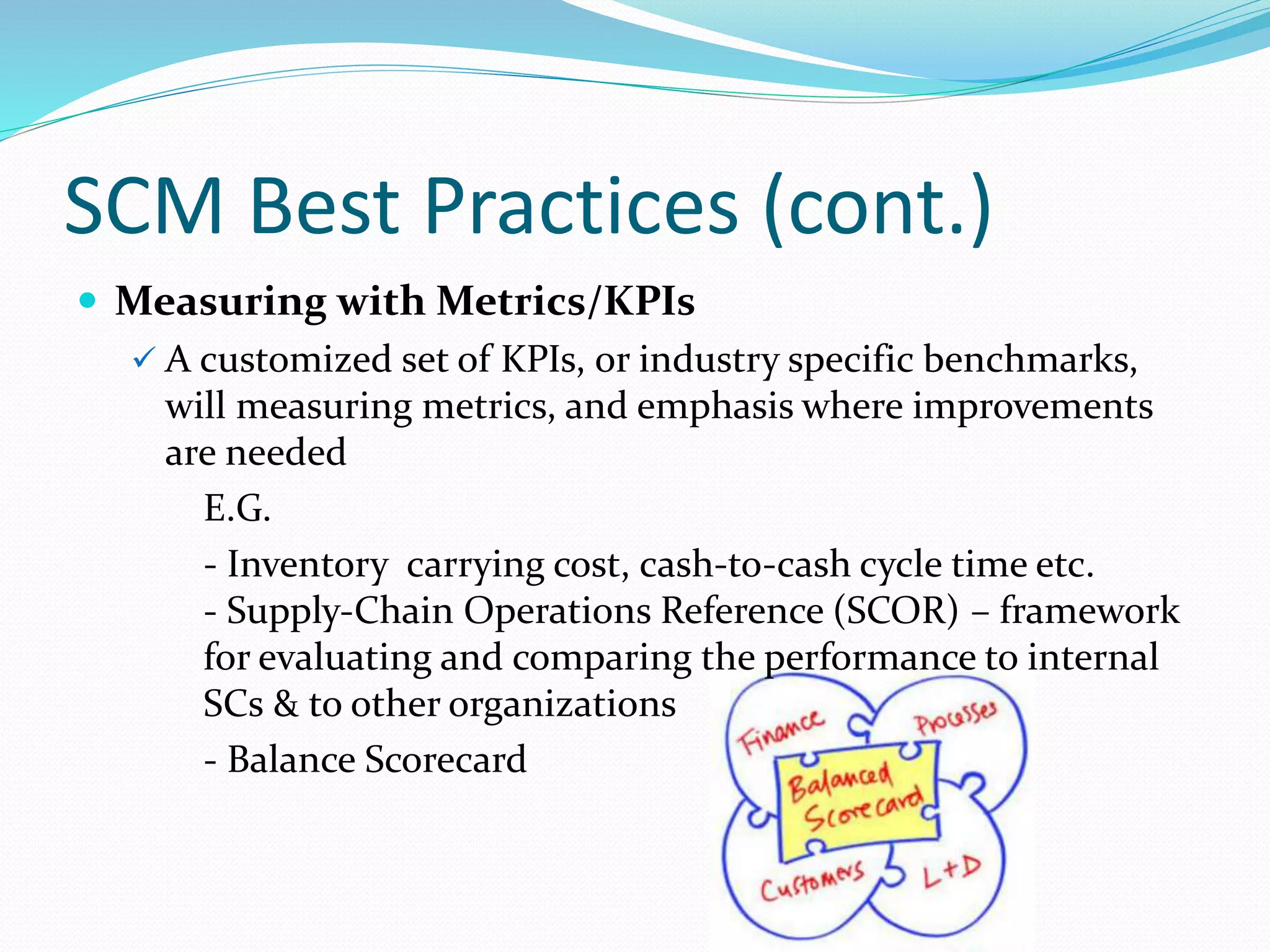 SCM Best Practices (cont.)
 Measuring with Metrics/KPIs
 A customized set of KPIs, or industry specific benchmarks,
will measuring metrics, and emphasis where improvements
are needed
E.G.
- Inventory carrying cost, cash‐to‐cash cycle time etc.
- Supply‐Chain Operations Reference (SCOR) – framework
for evaluating and comparing the performance to internal
SCs & to other organizations
- Balance Scorecard
 