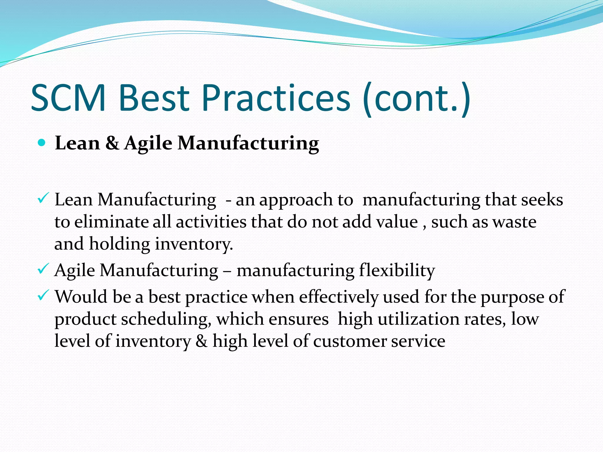 SCM Best Practices (cont.)
 Lean & Agile Manufacturing
 Lean Manufacturing - an approach to manufacturing that seeks
to eliminate all activities that do not add value , such as waste
and holding inventory.
 Agile Manufacturing – manufacturing flexibility
 Would be a best practice when effectively used for the purpose of
product scheduling, which ensures high utilization rates, low
level of inventory & high level of customer service
 