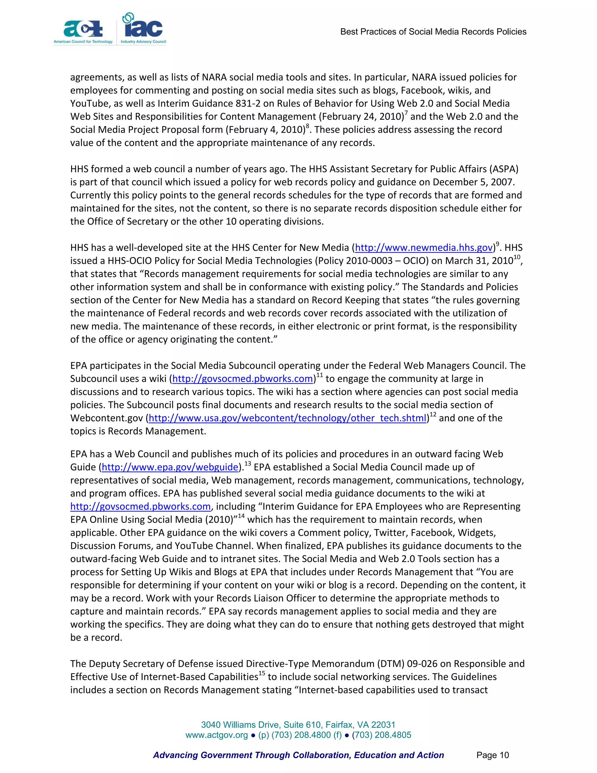 Best Practices of Social Media Records Policies




agreements, as well as lists of NARA social media tools and sites. In particular, NARA issued policies for
employees for commenting and posting on social media sites such as blogs, Facebook, wikis, and
YouTube, as well as Interim Guidance 831-2 on Rules of Behavior for Using Web 2.0 and Social Media
Web Sites and Responsibilities for Content Management (February 24, 2010)7 and the Web 2.0 and the
Social Media Project Proposal form (February 4, 2010)8. These policies address assessing the record
value of the content and the appropriate maintenance of any records.

HHS formed a web council a number of years ago. The HHS Assistant Secretary for Public Affairs (ASPA)
is part of that council which issued a policy for web records policy and guidance on December 5, 2007.
Currently this policy points to the general records schedules for the type of records that are formed and
maintained for the sites, not the content, so there is no separate records disposition schedule either for
the Office of Secretary or the other 10 operating divisions.

HHS has a well-developed site at the HHS Center for New Media (http://www.newmedia.hhs.gov)9. HHS
issued a HHS-OCIO Policy for Social Media Technologies (Policy 2010-0003 – OCIO) on March 31, 201010,
that states that “Records management requirements for social media technologies are similar to any
other information system and shall be in conformance with existing policy.” The Standards and Policies
section of the Center for New Media has a standard on Record Keeping that states “the rules governing
the maintenance of Federal records and web records cover records associated with the utilization of
new media. The maintenance of these records, in either electronic or print format, is the responsibility
of the office or agency originating the content.”

EPA participates in the Social Media Subcouncil operating under the Federal Web Managers Council. The
Subcouncil uses a wiki (http://govsocmed.pbworks.com)11 to engage the community at large in
discussions and to research various topics. The wiki has a section where agencies can post social media
policies. The Subcouncil posts final documents and research results to the social media section of
Webcontent.gov (http://www.usa.gov/webcontent/technology/other_tech.shtml)12 and one of the
topics is Records Management.

EPA has a Web Council and publishes much of its policies and procedures in an outward facing Web
Guide (http://www.epa.gov/webguide).13 EPA established a Social Media Council made up of
representatives of social media, Web management, records management, communications, technology,
and program offices. EPA has published several social media guidance documents to the wiki at
http://govsocmed.pbworks.com, including “Interim Guidance for EPA Employees who are Representing
EPA Online Using Social Media (2010)”14 which has the requirement to maintain records, when
applicable. Other EPA guidance on the wiki covers a Comment policy, Twitter, Facebook, Widgets,
Discussion Forums, and YouTube Channel. When finalized, EPA publishes its guidance documents to the
outward-facing Web Guide and to intranet sites. The Social Media and Web 2.0 Tools section has a
process for Setting Up Wikis and Blogs at EPA that includes under Records Management that “You are
responsible for determining if your content on your wiki or blog is a record. Depending on the content, it
may be a record. Work with your Records Liaison Officer to determine the appropriate methods to
capture and maintain records.” EPA say records management applies to social media and they are
working the specifics. They are doing what they can do to ensure that nothing gets destroyed that might
be a record.

The Deputy Secretary of Defense issued Directive-Type Memorandum (DTM) 09-026 on Responsible and
Effective Use of Internet-Based Capabilities15 to include social networking services. The Guidelines
includes a section on Records Management stating “Internet-based capabilities used to transact


                             3040 Williams Drive, Suite 610, Fairfax, VA 22031
                           www.actgov.org ● (p) (703) 208.4800 (f) ● (703) 208.4805

                   Advancing Government Through Collaboration, Education and Action                Page 10
 