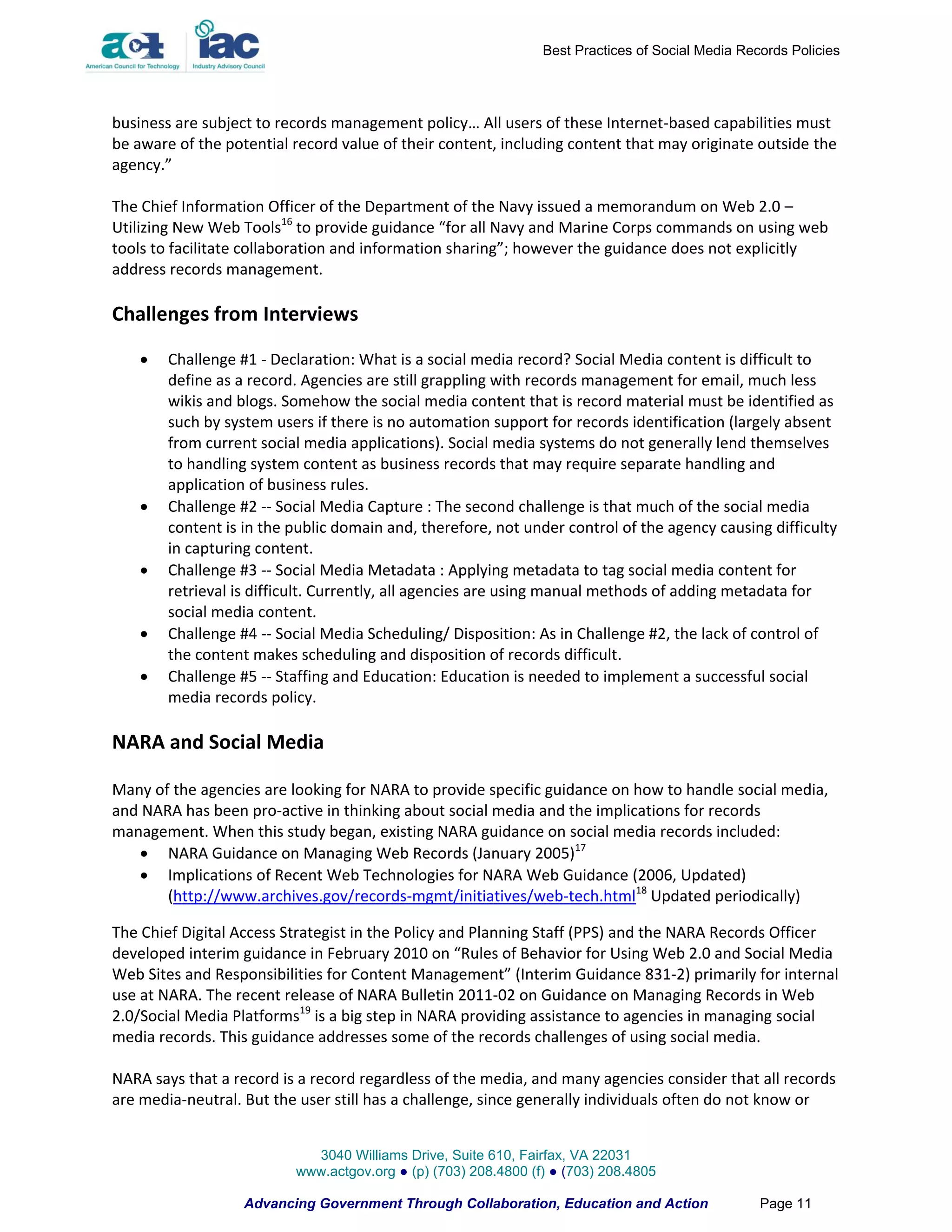 Best Practices of Social Media Records Policies




business are subject to records management policy… All users of these Internet-based capabilities must
be aware of the potential record value of their content, including content that may originate outside the
agency.”

The Chief Information Officer of the Department of the Navy issued a memorandum on Web 2.0 –
Utilizing New Web Tools16 to provide guidance “for all Navy and Marine Corps commands on using web
tools to facilitate collaboration and information sharing”; however the guidance does not explicitly
address records management.

Challenges from Interviews

       Challenge #1 - Declaration: What is a social media record? Social Media content is difficult to
        define as a record. Agencies are still grappling with records management for email, much less
        wikis and blogs. Somehow the social media content that is record material must be identified as
        such by system users if there is no automation support for records identification (largely absent
        from current social media applications). Social media systems do not generally lend themselves
        to handling system content as business records that may require separate handling and
        application of business rules.
       Challenge #2 -- Social Media Capture : The second challenge is that much of the social media
        content is in the public domain and, therefore, not under control of the agency causing difficulty
        in capturing content.
       Challenge #3 -- Social Media Metadata : Applying metadata to tag social media content for
        retrieval is difficult. Currently, all agencies are using manual methods of adding metadata for
        social media content.
       Challenge #4 -- Social Media Scheduling/ Disposition: As in Challenge #2, the lack of control of
        the content makes scheduling and disposition of records difficult.
       Challenge #5 -- Staffing and Education: Education is needed to implement a successful social
        media records policy.

NARA and Social Media

Many of the agencies are looking for NARA to provide specific guidance on how to handle social media,
and NARA has been pro-active in thinking about social media and the implications for records
management. When this study began, existing NARA guidance on social media records included:
    NARA Guidance on Managing Web Records (January 2005)17
    Implications of Recent Web Technologies for NARA Web Guidance (2006, Updated)
       (http://www.archives.gov/records-mgmt/initiatives/web-tech.html18 Updated periodically)

The Chief Digital Access Strategist in the Policy and Planning Staff (PPS) and the NARA Records Officer
developed interim guidance in February 2010 on “Rules of Behavior for Using Web 2.0 and Social Media
Web Sites and Responsibilities for Content Management” (Interim Guidance 831-2) primarily for internal
use at NARA. The recent release of NARA Bulletin 2011-02 on Guidance on Managing Records in Web
2.0/Social Media Platforms19 is a big step in NARA providing assistance to agencies in managing social
media records. This guidance addresses some of the records challenges of using social media.

NARA says that a record is a record regardless of the media, and many agencies consider that all records
are media-neutral. But the user still has a challenge, since generally individuals often do not know or


                            3040 Williams Drive, Suite 610, Fairfax, VA 22031
                          www.actgov.org ● (p) (703) 208.4800 (f) ● (703) 208.4805

                   Advancing Government Through Collaboration, Education and Action               Page 11
 