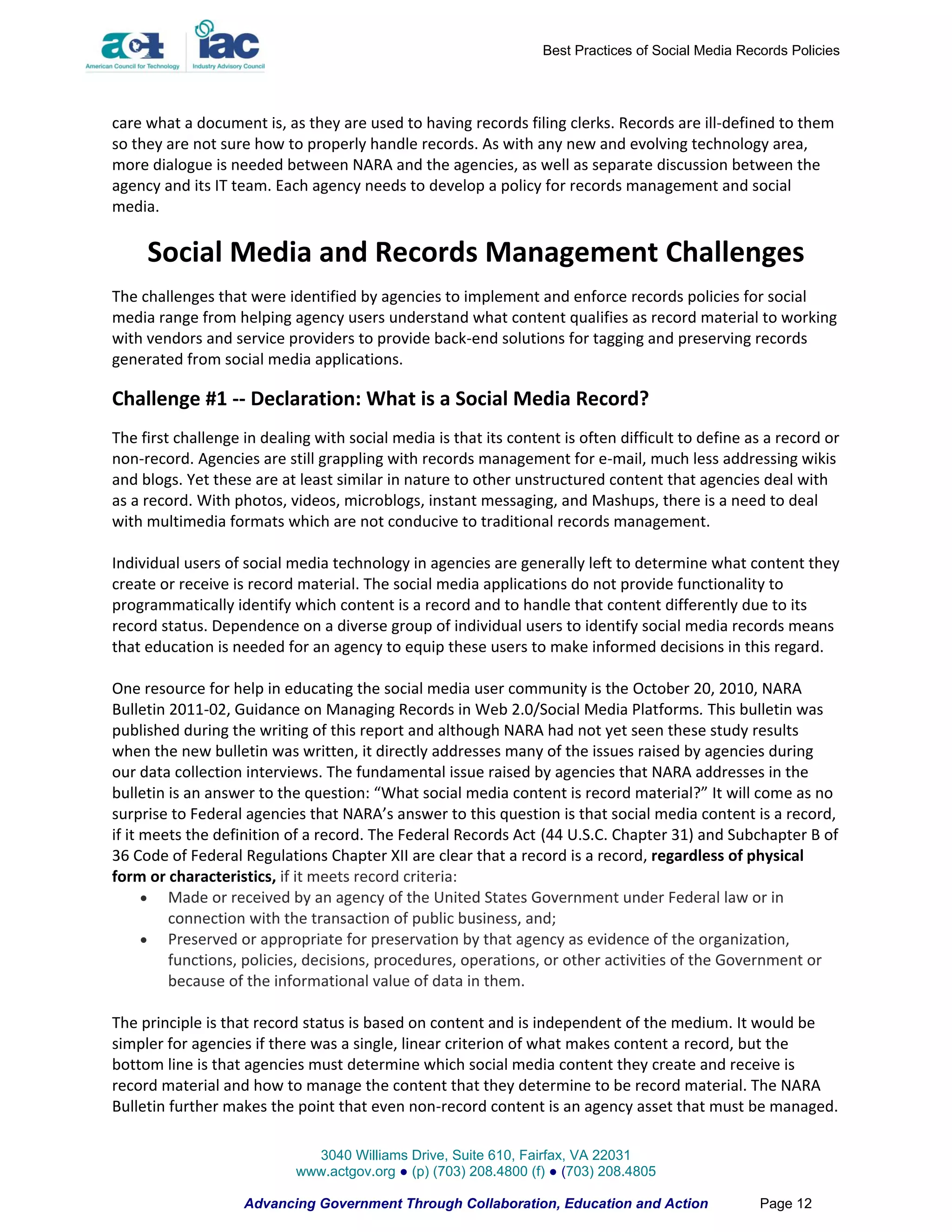 Best Practices of Social Media Records Policies




care what a document is, as they are used to having records filing clerks. Records are ill-defined to them
so they are not sure how to properly handle records. As with any new and evolving technology area,
more dialogue is needed between NARA and the agencies, as well as separate discussion between the
agency and its IT team. Each agency needs to develop a policy for records management and social
media.

     Social Media and Records Management Challenges
The challenges that were identified by agencies to implement and enforce records policies for social
media range from helping agency users understand what content qualifies as record material to working
with vendors and service providers to provide back-end solutions for tagging and preserving records
generated from social media applications.

Challenge #1 -- Declaration: What is a Social Media Record?
The first challenge in dealing with social media is that its content is often difficult to define as a record or
non-record. Agencies are still grappling with records management for e-mail, much less addressing wikis
and blogs. Yet these are at least similar in nature to other unstructured content that agencies deal with
as a record. With photos, videos, microblogs, instant messaging, and Mashups, there is a need to deal
with multimedia formats which are not conducive to traditional records management.

Individual users of social media technology in agencies are generally left to determine what content they
create or receive is record material. The social media applications do not provide functionality to
programmatically identify which content is a record and to handle that content differently due to its
record status. Dependence on a diverse group of individual users to identify social media records means
that education is needed for an agency to equip these users to make informed decisions in this regard.

One resource for help in educating the social media user community is the October 20, 2010, NARA
Bulletin 2011-02, Guidance on Managing Records in Web 2.0/Social Media Platforms. This bulletin was
published during the writing of this report and although NARA had not yet seen these study results
when the new bulletin was written, it directly addresses many of the issues raised by agencies during
our data collection interviews. The fundamental issue raised by agencies that NARA addresses in the
bulletin is an answer to the question: “What social media content is record material?” It will come as no
surprise to Federal agencies that NARA’s answer to this question is that social media content is a record,
if it meets the definition of a record. The Federal Records Act (44 U.S.C. Chapter 31) and Subchapter B of
36 Code of Federal Regulations Chapter XII are clear that a record is a record, regardless of physical
form or characteristics, if it meets record criteria:
       Made or received by an agency of the United States Government under Federal law or in
         connection with the transaction of public business, and;
       Preserved or appropriate for preservation by that agency as evidence of the organization,
         functions, policies, decisions, procedures, operations, or other activities of the Government or
         because of the informational value of data in them.

The principle is that record status is based on content and is independent of the medium. It would be
simpler for agencies if there was a single, linear criterion of what makes content a record, but the
bottom line is that agencies must determine which social media content they create and receive is
record material and how to manage the content that they determine to be record material. The NARA
Bulletin further makes the point that even non-record content is an agency asset that must be managed.

                              3040 Williams Drive, Suite 610, Fairfax, VA 22031
                            www.actgov.org ● (p) (703) 208.4800 (f) ● (703) 208.4805

                    Advancing Government Through Collaboration, Education and Action                Page 12
 