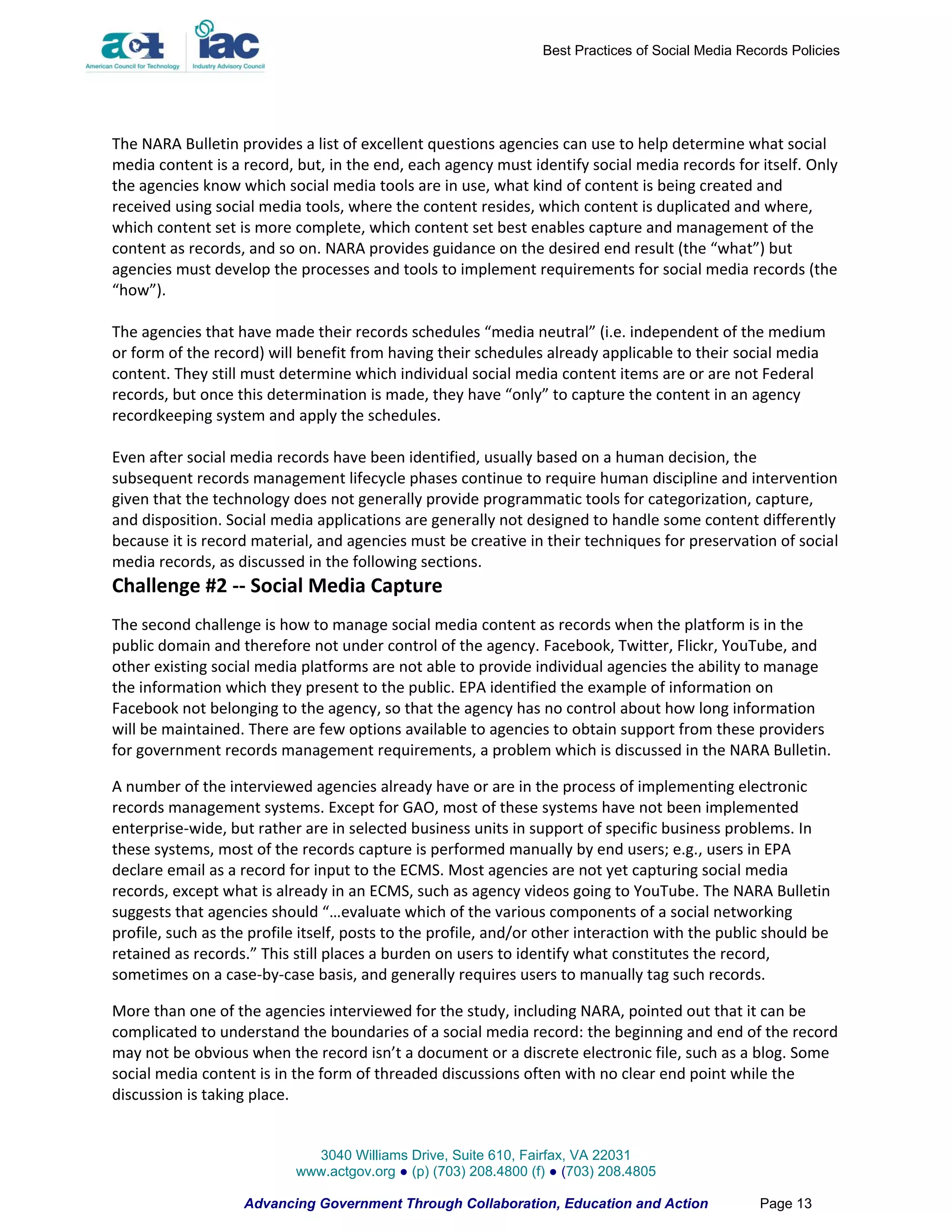 Best Practices of Social Media Records Policies




The NARA Bulletin provides a list of excellent questions agencies can use to help determine what social
media content is a record, but, in the end, each agency must identify social media records for itself. Only
the agencies know which social media tools are in use, what kind of content is being created and
received using social media tools, where the content resides, which content is duplicated and where,
which content set is more complete, which content set best enables capture and management of the
content as records, and so on. NARA provides guidance on the desired end result (the “what”) but
agencies must develop the processes and tools to implement requirements for social media records (the
“how”).

The agencies that have made their records schedules “media neutral” (i.e. independent of the medium
or form of the record) will benefit from having their schedules already applicable to their social media
content. They still must determine which individual social media content items are or are not Federal
records, but once this determination is made, they have “only” to capture the content in an agency
recordkeeping system and apply the schedules.

Even after social media records have been identified, usually based on a human decision, the
subsequent records management lifecycle phases continue to require human discipline and intervention
given that the technology does not generally provide programmatic tools for categorization, capture,
and disposition. Social media applications are generally not designed to handle some content differently
because it is record material, and agencies must be creative in their techniques for preservation of social
media records, as discussed in the following sections.
Challenge #2 -- Social Media Capture
The second challenge is how to manage social media content as records when the platform is in the
public domain and therefore not under control of the agency. Facebook, Twitter, Flickr, YouTube, and
other existing social media platforms are not able to provide individual agencies the ability to manage
the information which they present to the public. EPA identified the example of information on
Facebook not belonging to the agency, so that the agency has no control about how long information
will be maintained. There are few options available to agencies to obtain support from these providers
for government records management requirements, a problem which is discussed in the NARA Bulletin.

A number of the interviewed agencies already have or are in the process of implementing electronic
records management systems. Except for GAO, most of these systems have not been implemented
enterprise-wide, but rather are in selected business units in support of specific business problems. In
these systems, most of the records capture is performed manually by end users; e.g., users in EPA
declare email as a record for input to the ECMS. Most agencies are not yet capturing social media
records, except what is already in an ECMS, such as agency videos going to YouTube. The NARA Bulletin
suggests that agencies should “…evaluate which of the various components of a social networking
profile, such as the profile itself, posts to the profile, and/or other interaction with the public should be
retained as records.” This still places a burden on users to identify what constitutes the record,
sometimes on a case-by-case basis, and generally requires users to manually tag such records.

More than one of the agencies interviewed for the study, including NARA, pointed out that it can be
complicated to understand the boundaries of a social media record: the beginning and end of the record
may not be obvious when the record isn’t a document or a discrete electronic file, such as a blog. Some
social media content is in the form of threaded discussions often with no clear end point while the
discussion is taking place.


                             3040 Williams Drive, Suite 610, Fairfax, VA 22031
                           www.actgov.org ● (p) (703) 208.4800 (f) ● (703) 208.4805

                    Advancing Government Through Collaboration, Education and Action               Page 13
 