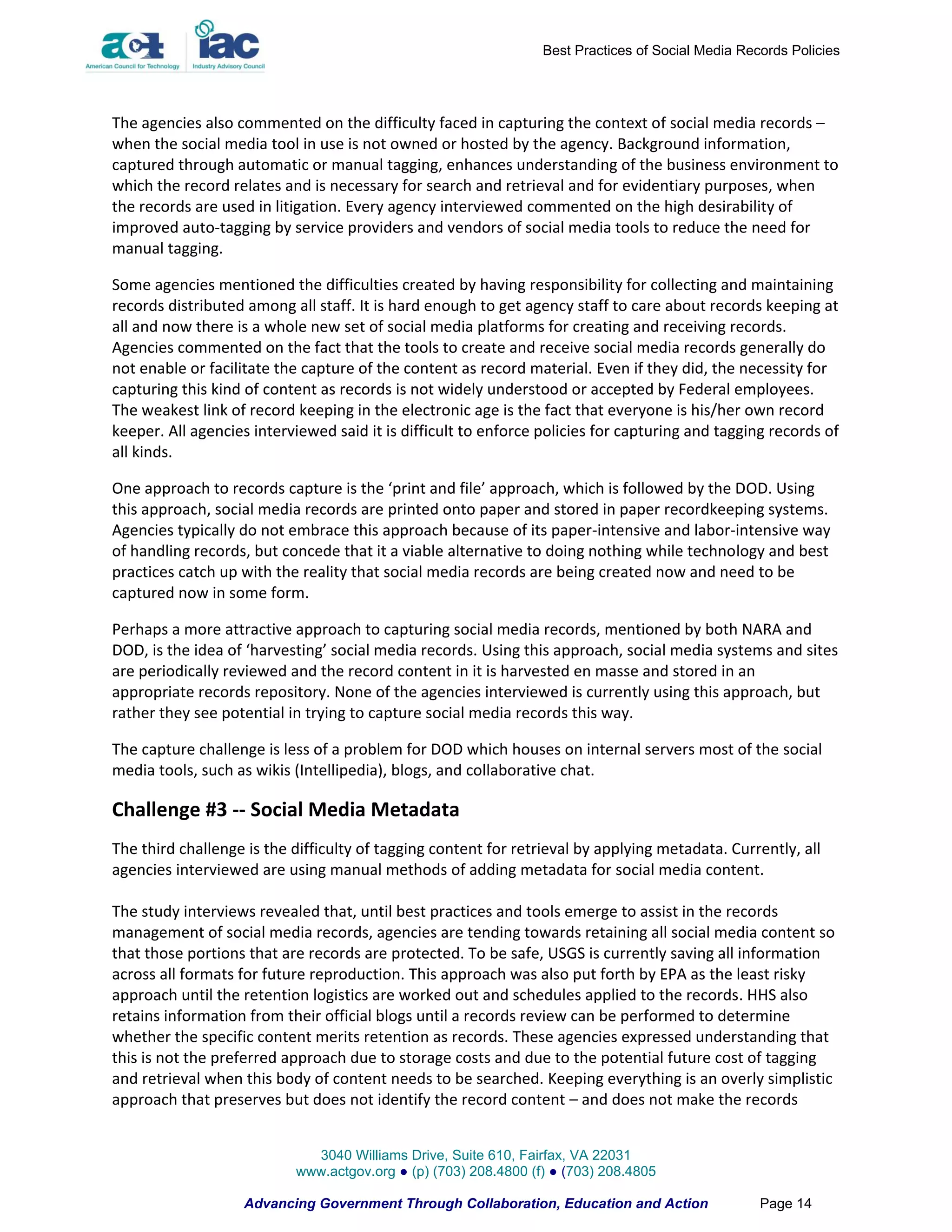 Best Practices of Social Media Records Policies




The agencies also commented on the difficulty faced in capturing the context of social media records –
when the social media tool in use is not owned or hosted by the agency. Background information,
captured through automatic or manual tagging, enhances understanding of the business environment to
which the record relates and is necessary for search and retrieval and for evidentiary purposes, when
the records are used in litigation. Every agency interviewed commented on the high desirability of
improved auto-tagging by service providers and vendors of social media tools to reduce the need for
manual tagging.

Some agencies mentioned the difficulties created by having responsibility for collecting and maintaining
records distributed among all staff. It is hard enough to get agency staff to care about records keeping at
all and now there is a whole new set of social media platforms for creating and receiving records.
Agencies commented on the fact that the tools to create and receive social media records generally do
not enable or facilitate the capture of the content as record material. Even if they did, the necessity for
capturing this kind of content as records is not widely understood or accepted by Federal employees.
The weakest link of record keeping in the electronic age is the fact that everyone is his/her own record
keeper. All agencies interviewed said it is difficult to enforce policies for capturing and tagging records of
all kinds.

One approach to records capture is the ‘print and file’ approach, which is followed by the DOD. Using
this approach, social media records are printed onto paper and stored in paper recordkeeping systems.
Agencies typically do not embrace this approach because of its paper-intensive and labor-intensive way
of handling records, but concede that it a viable alternative to doing nothing while technology and best
practices catch up with the reality that social media records are being created now and need to be
captured now in some form.

Perhaps a more attractive approach to capturing social media records, mentioned by both NARA and
DOD, is the idea of ‘harvesting’ social media records. Using this approach, social media systems and sites
are periodically reviewed and the record content in it is harvested en masse and stored in an
appropriate records repository. None of the agencies interviewed is currently using this approach, but
rather they see potential in trying to capture social media records this way.

The capture challenge is less of a problem for DOD which houses on internal servers most of the social
media tools, such as wikis (Intellipedia), blogs, and collaborative chat.

Challenge #3 -- Social Media Metadata
The third challenge is the difficulty of tagging content for retrieval by applying metadata. Currently, all
agencies interviewed are using manual methods of adding metadata for social media content.

The study interviews revealed that, until best practices and tools emerge to assist in the records
management of social media records, agencies are tending towards retaining all social media content so
that those portions that are records are protected. To be safe, USGS is currently saving all information
across all formats for future reproduction. This approach was also put forth by EPA as the least risky
approach until the retention logistics are worked out and schedules applied to the records. HHS also
retains information from their official blogs until a records review can be performed to determine
whether the specific content merits retention as records. These agencies expressed understanding that
this is not the preferred approach due to storage costs and due to the potential future cost of tagging
and retrieval when this body of content needs to be searched. Keeping everything is an overly simplistic
approach that preserves but does not identify the record content – and does not make the records


                             3040 Williams Drive, Suite 610, Fairfax, VA 22031
                           www.actgov.org ● (p) (703) 208.4800 (f) ● (703) 208.4805

                   Advancing Government Through Collaboration, Education and Action                Page 14
 