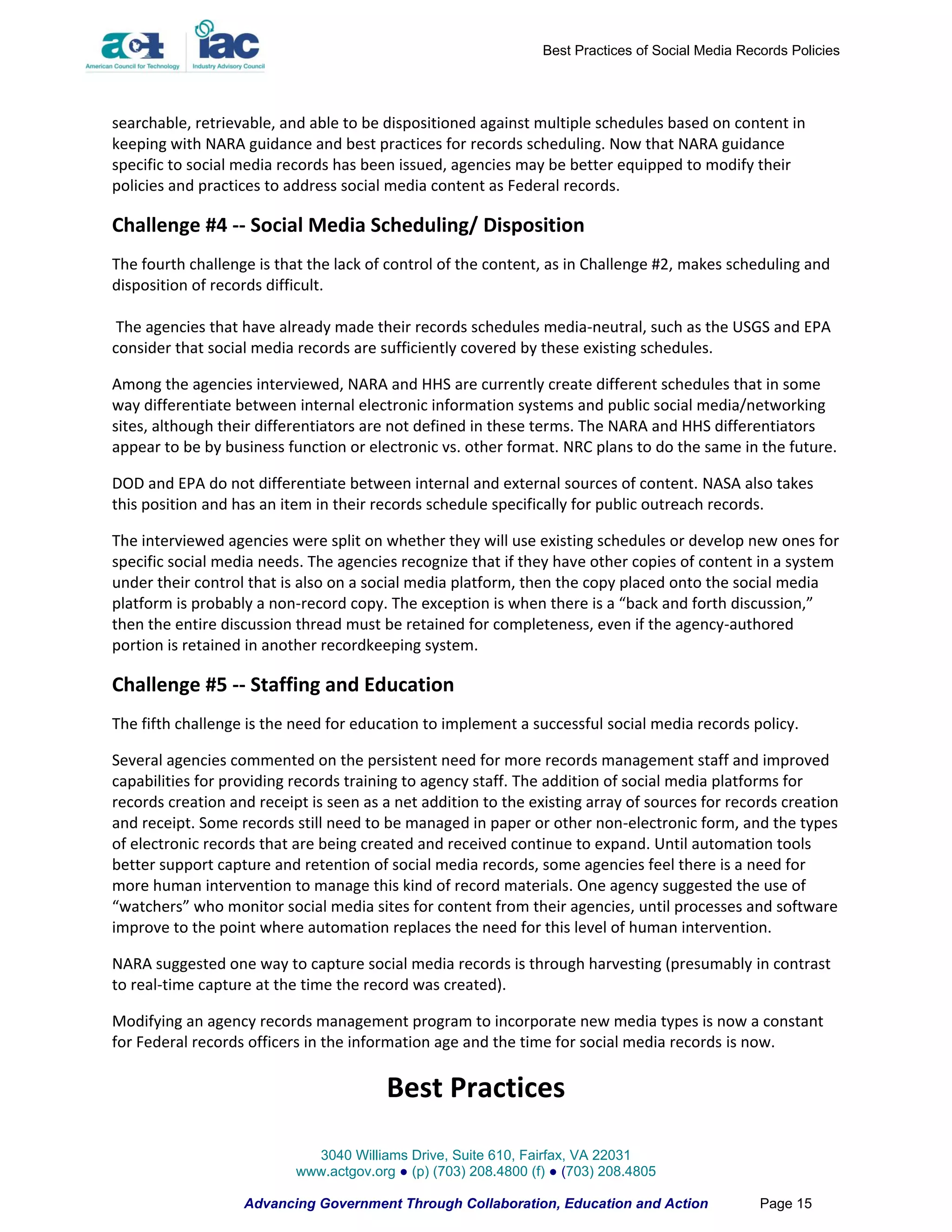 Best Practices of Social Media Records Policies




searchable, retrievable, and able to be dispositioned against multiple schedules based on content in
keeping with NARA guidance and best practices for records scheduling. Now that NARA guidance
specific to social media records has been issued, agencies may be better equipped to modify their
policies and practices to address social media content as Federal records.

Challenge #4 -- Social Media Scheduling/ Disposition
The fourth challenge is that the lack of control of the content, as in Challenge #2, makes scheduling and
disposition of records difficult.

 The agencies that have already made their records schedules media-neutral, such as the USGS and EPA
consider that social media records are sufficiently covered by these existing schedules.

Among the agencies interviewed, NARA and HHS are currently create different schedules that in some
way differentiate between internal electronic information systems and public social media/networking
sites, although their differentiators are not defined in these terms. The NARA and HHS differentiators
appear to be by business function or electronic vs. other format. NRC plans to do the same in the future.

DOD and EPA do not differentiate between internal and external sources of content. NASA also takes
this position and has an item in their records schedule specifically for public outreach records.

The interviewed agencies were split on whether they will use existing schedules or develop new ones for
specific social media needs. The agencies recognize that if they have other copies of content in a system
under their control that is also on a social media platform, then the copy placed onto the social media
platform is probably a non-record copy. The exception is when there is a “back and forth discussion,”
then the entire discussion thread must be retained for completeness, even if the agency-authored
portion is retained in another recordkeeping system.

Challenge #5 -- Staffing and Education
The fifth challenge is the need for education to implement a successful social media records policy.

Several agencies commented on the persistent need for more records management staff and improved
capabilities for providing records training to agency staff. The addition of social media platforms for
records creation and receipt is seen as a net addition to the existing array of sources for records creation
and receipt. Some records still need to be managed in paper or other non-electronic form, and the types
of electronic records that are being created and received continue to expand. Until automation tools
better support capture and retention of social media records, some agencies feel there is a need for
more human intervention to manage this kind of record materials. One agency suggested the use of
“watchers” who monitor social media sites for content from their agencies, until processes and software
improve to the point where automation replaces the need for this level of human intervention.

NARA suggested one way to capture social media records is through harvesting (presumably in contrast
to real-time capture at the time the record was created).

Modifying an agency records management program to incorporate new media types is now a constant
for Federal records officers in the information age and the time for social media records is now.

                                         Best Practices

                             3040 Williams Drive, Suite 610, Fairfax, VA 22031
                           www.actgov.org ● (p) (703) 208.4800 (f) ● (703) 208.4805

                   Advancing Government Through Collaboration, Education and Action                Page 15
 