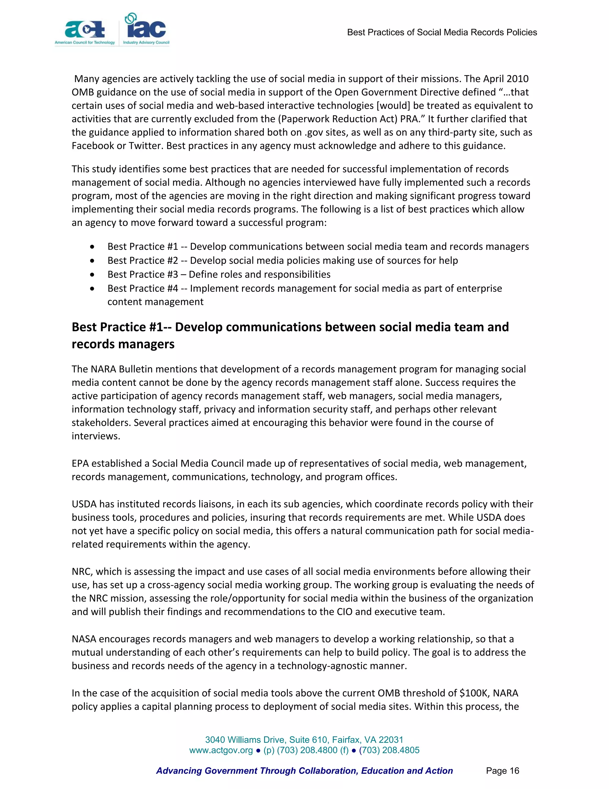 Best Practices of Social Media Records Policies




 Many agencies are actively tackling the use of social media in support of their missions. The April 2010
OMB guidance on the use of social media in support of the Open Government Directive defined “…that
certain uses of social media and web-based interactive technologies [would] be treated as equivalent to
activities that are currently excluded from the (Paperwork Reduction Act) PRA.” It further clarified that
the guidance applied to information shared both on .gov sites, as well as on any third-party site, such as
Facebook or Twitter. Best practices in any agency must acknowledge and adhere to this guidance.

This study identifies some best practices that are needed for successful implementation of records
management of social media. Although no agencies interviewed have fully implemented such a records
program, most of the agencies are moving in the right direction and making significant progress toward
implementing their social media records programs. The following is a list of best practices which allow
an agency to move forward toward a successful program:

       Best Practice #1 -- Develop communications between social media team and records managers
       Best Practice #2 -- Develop social media policies making use of sources for help
       Best Practice #3 – Define roles and responsibilities
       Best Practice #4 -- Implement records management for social media as part of enterprise
        content management

Best Practice #1-- Develop communications between social media team and
records managers
The NARA Bulletin mentions that development of a records management program for managing social
media content cannot be done by the agency records management staff alone. Success requires the
active participation of agency records management staff, web managers, social media managers,
information technology staff, privacy and information security staff, and perhaps other relevant
stakeholders. Several practices aimed at encouraging this behavior were found in the course of
interviews.

EPA established a Social Media Council made up of representatives of social media, web management,
records management, communications, technology, and program offices.

USDA has instituted records liaisons, in each its sub agencies, which coordinate records policy with their
business tools, procedures and policies, insuring that records requirements are met. While USDA does
not yet have a specific policy on social media, this offers a natural communication path for social media-
related requirements within the agency.

NRC, which is assessing the impact and use cases of all social media environments before allowing their
use, has set up a cross-agency social media working group. The working group is evaluating the needs of
the NRC mission, assessing the role/opportunity for social media within the business of the organization
and will publish their findings and recommendations to the CIO and executive team.

NASA encourages records managers and web managers to develop a working relationship, so that a
mutual understanding of each other’s requirements can help to build policy. The goal is to address the
business and records needs of the agency in a technology-agnostic manner.

In the case of the acquisition of social media tools above the current OMB threshold of $100K, NARA
policy applies a capital planning process to deployment of social media sites. Within this process, the


                             3040 Williams Drive, Suite 610, Fairfax, VA 22031
                           www.actgov.org ● (p) (703) 208.4800 (f) ● (703) 208.4805

                   Advancing Government Through Collaboration, Education and Action                Page 16
 