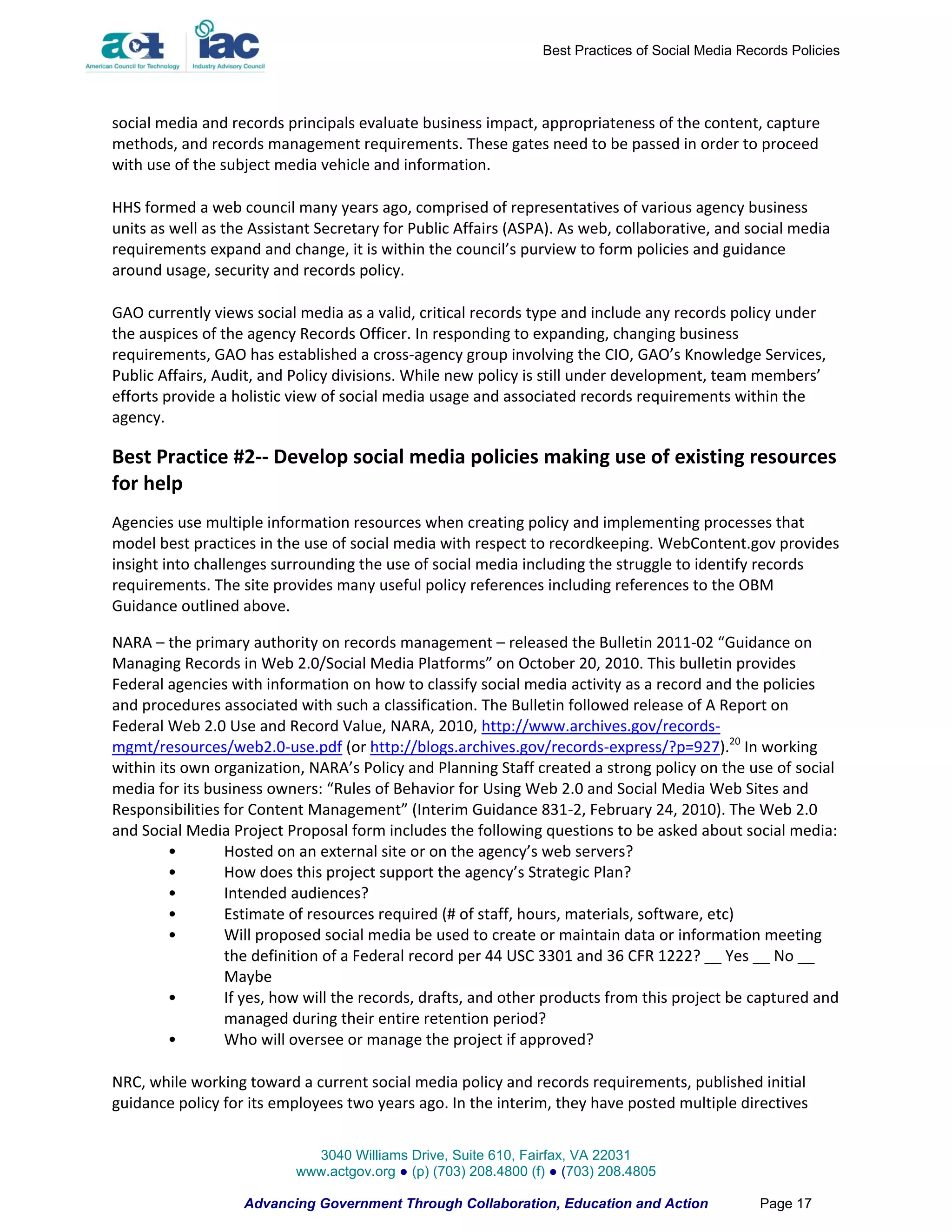 Best Practices of Social Media Records Policies




social media and records principals evaluate business impact, appropriateness of the content, capture
methods, and records management requirements. These gates need to be passed in order to proceed
with use of the subject media vehicle and information.

HHS formed a web council many years ago, comprised of representatives of various agency business
units as well as the Assistant Secretary for Public Affairs (ASPA). As web, collaborative, and social media
requirements expand and change, it is within the council’s purview to form policies and guidance
around usage, security and records policy.

GAO currently views social media as a valid, critical records type and include any records policy under
the auspices of the agency Records Officer. In responding to expanding, changing business
requirements, GAO has established a cross-agency group involving the CIO, GAO’s Knowledge Services,
Public Affairs, Audit, and Policy divisions. While new policy is still under development, team members’
efforts provide a holistic view of social media usage and associated records requirements within the
agency.

Best Practice #2-- Develop social media policies making use of existing resources
for help
Agencies use multiple information resources when creating policy and implementing processes that
model best practices in the use of social media with respect to recordkeeping. WebContent.gov provides
insight into challenges surrounding the use of social media including the struggle to identify records
requirements. The site provides many useful policy references including references to the OBM
Guidance outlined above.

NARA – the primary authority on records management – released the Bulletin 2011-02 “Guidance on
Managing Records in Web 2.0/Social Media Platforms” on October 20, 2010. This bulletin provides
Federal agencies with information on how to classify social media activity as a record and the policies
and procedures associated with such a classification. The Bulletin followed release of A Report on
Federal Web 2.0 Use and Record Value, NARA, 2010, http://www.archives.gov/records-
mgmt/resources/web2.0-use.pdf (or http://blogs.archives.gov/records-express/?p=927).20 In working
within its own organization, NARA’s Policy and Planning Staff created a strong policy on the use of social
media for its business owners: “Rules of Behavior for Using Web 2.0 and Social Media Web Sites and
Responsibilities for Content Management” (Interim Guidance 831-2, February 24, 2010). The Web 2.0
and Social Media Project Proposal form includes the following questions to be asked about social media:
         •       Hosted on an external site or on the agency’s web servers?
         •       How does this project support the agency’s Strategic Plan?
         •       Intended audiences?
         •       Estimate of resources required (# of staff, hours, materials, software, etc)
         •       Will proposed social media be used to create or maintain data or information meeting
                 the definition of a Federal record per 44 USC 3301 and 36 CFR 1222? __ Yes __ No __
                 Maybe
         •       If yes, how will the records, drafts, and other products from this project be captured and
                 managed during their entire retention period?
         •       Who will oversee or manage the project if approved?

NRC, while working toward a current social media policy and records requirements, published initial
guidance policy for its employees two years ago. In the interim, they have posted multiple directives


                             3040 Williams Drive, Suite 610, Fairfax, VA 22031
                           www.actgov.org ● (p) (703) 208.4800 (f) ● (703) 208.4805

                   Advancing Government Through Collaboration, Education and Action                Page 17
 
